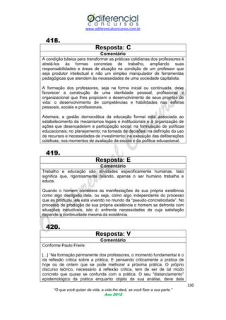 www.odiferencialconcursos.com.br

418.
Resposta: C
Comentário
A condição básica para transformar as práticas cotidianas dos professores é
atrelá-los às formas concretas de trabalho, ampliando suas
responsabilidades e áreas de atuação na condição de um professor que
seja produtor intelectual e não um simples manipulador de ferramentas
pedagógicas que atendem às necessidades de uma sociedade capitalista.
A formação dos professores, seja na forma inicial ou continuada, deve
favorecer a construção de uma identidade pessoal, profissional e
organizacional que lhes propiciem o desenvolvimento de seus projetos de
vida: o desenvolvimento de competências e habilidades nas esferas
pessoais, sociais e profissionais.
Ademais, a gestão democrática da educação formal está associada ao
estabelecimento de mecanismos legais e institucionais e à organização de
ações que desencadeiem a participação social: na formulação de políticas
educacionais; no planejamento; na tomada de decisões; na definição do uso
de recursos e necessidades de investimento; na execução das deliberações
coletivas; nos momentos de avaliação da escola e da política educacional.

419.
Resposta: E
Comentário
Trabalho e educação são atividades especificamente humanas. Isso
significa que, rigorosamente falando, apenas o ser humano trabalha e
educa.
Quando o homem considera as manifestações de sua própria existência
como algo desligado dela, ou seja, como algo independente do processo
que as produziu, ele está vivendo no mundo da ―pseudo-concreticidade‖. No
processo de produção de sua própria existência o homem se defronta com
situações ineludíveis, isto é: enfrenta necessidades de cuja satisfação
depende a continuidade mesma da existência.

420.
Resposta: V
Comentário
Conforme Paulo Freire:
[...] ―Na formação permanente dos professores, o momento fundamental é o
da reflexão crítica sobre a prática. E pensando criticamente a prática de
hoje ou de ontem que se pode melhorar a próxima prática. O próprio
discurso teórico, necessário à reflexão crítica, tem de ser de tal modo
concreto que quase se confunda com a prática. O seu "distanciamento"
epistemológico da prática enquanto objeto de sua análise, deve dela
330
“O que você quiser da vida, a vida lhe dará, se você fizer a sua parte.”
Ano 2012

 