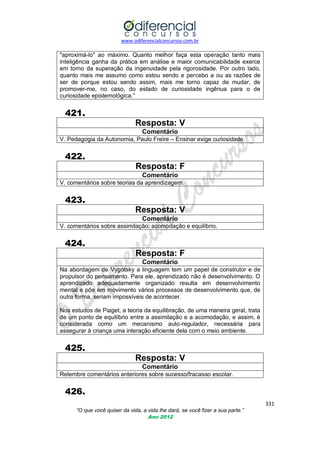 www.odiferencialconcursos.com.br

"aproximá-lo" ao máximo. Quanto melhor faça esta operação tanto mais
inteligência ganha da prática em análise e maior comunicabilidade exerce
em torno da superação da ingenuidade pela rigorosidade. Por outro lado,
quanto mais me assumo como estou sendo e percebo a ou as razões de
ser de porque estou sendo assim, mais me torno capaz de mudar, de
promover-me, no caso, do estado de curiosidade ingênua para o de
curiosidade epistemológica.‖

421.
Resposta: V
Comentário
V. Pedagogia da Autonomia, Paulo Freire – Ensinar exige curiosidade.

422.
Resposta: F
Comentário
V. comentários sobre teorias da aprendizagem.

423.
Resposta: V
Comentário
V. comentários sobre assimilação, acomodação e equilíbrio.

424.
Resposta: F
Comentário
Na abordagem de Vygotsky a linguagem tem um papel de construtor e de
propulsor do pensamento. Para ele, aprendizado não é desenvolvimento. O
aprendizado adequadamente organizado resulta em desenvolvimento
mental e põe em movimento vários processos de desenvolvimento que, de
outra forma, seriam impossíveis de acontecer.
Nos estudos de Piaget, a teoria da equilibração, de uma maneira geral, trata
de um ponto de equilíbrio entre a assimilação e a acomodação, e assim, é
considerada como um mecanismo auto-regulador, necessária para
assegurar à criança uma interação eficiente dela com o meio ambiente.

425.
Resposta: V
Comentário
Relembre comentários anteriores sobre sucesso/fracasso escolar.

426.
331
“O que você quiser da vida, a vida lhe dará, se você fizer a sua parte.”
Ano 2012

 