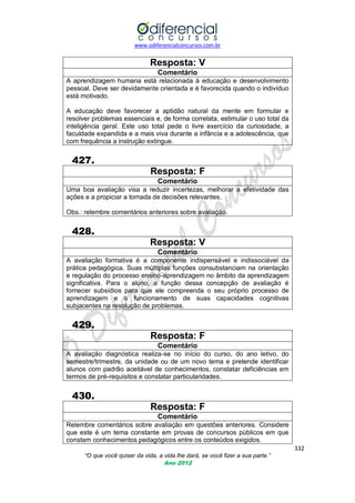 www.odiferencialconcursos.com.br

Resposta: V
Comentário
A aprendizagem humana está relacionada à educação e desenvolvimento
pessoal. Deve ser devidamente orientada e é favorecida quando o indivíduo
está motivado.
A educação deve favorecer a aptidão natural da mente em formular e
resolver problemas essenciais e, de forma correlata, estimular o uso total da
inteligência geral. Este uso total pede o livre exercício da curiosidade, a
faculdade expandida e a mais viva durante a infância e a adolescência, que
com frequência a instrução extingue.

427.
Resposta: F
Comentário
Uma boa avaliação visa a reduzir incertezas, melhorar a efetividade das
ações e a propiciar a tomada de decisões relevantes.
Obs.: relembre comentários anteriores sobre avaliação.

428.
Resposta: V
Comentário
A avaliação formativa é a componente indispensável e indissociável da
prática pedagógica. Suas múltiplas funções consubstanciam na orientação
e regulação do processo ensino-aprendizagem no âmbito da aprendizagem
significativa. Para o aluno, a função dessa concepção de avaliação é
fornecer subsídios para que ele compreenda o seu próprio processo de
aprendizagem e o funcionamento de suas capacidades cognitivas
subjacentes na resolução de problemas.

429.
Resposta: F
Comentário
A avaliação diagnóstica realiza-se no início do curso, do ano letivo, do
semestre/trimestre, da unidade ou de um novo tema e pretende identificar
alunos com padrão aceitável de conhecimentos, constatar deficiências em
termos de pré-requisitos e constatar particularidades.

430.
Resposta: F
Comentário
Relembre comentários sobre avaliação em questões anteriores. Considere
que este é um tema constante em provas de concursos públicos em que
constam conhecimentos pedagógicos entre os conteúdos exigidos.
332
“O que você quiser da vida, a vida lhe dará, se você fizer a sua parte.”
Ano 2012

 