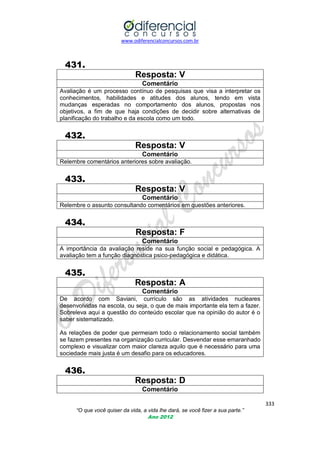 www.odiferencialconcursos.com.br

431.
Resposta: V
Comentário
Avaliação é um processo contínuo de pesquisas que visa a interpretar os
conhecimentos, habilidades e atitudes dos alunos, tendo em vista
mudanças esperadas no comportamento dos alunos, propostas nos
objetivos, a fim de que haja condições de decidir sobre alternativas de
planificação do trabalho e da escola como um todo.

432.
Resposta: V
Comentário
Relembre comentários anteriores sobre avaliação.

433.
Resposta: V
Comentário
Relembre o assunto consultando comentários em questões anteriores.

434.
Resposta: F
Comentário
A importância da avaliação reside na sua função social e pedagógica. A
avaliação tem a função diagnóstica psico-pedagógica e didática.

435.
Resposta: A
Comentário
De acordo com Saviani, currículo são as atividades nucleares
desenvolvidas na escola, ou seja, o que de mais importante ela tem a fazer.
Sobreleva aqui a questão do conteúdo escolar que na opinião do autor é o
saber sistematizado.
As relações de poder que permeiam todo o relacionamento social também
se fazem presentes na organização curricular. Desvendar esse emaranhado
complexo e visualizar com maior clareza aquilo que é necessário para uma
sociedade mais justa é um desafio para os educadores.

436.
Resposta: D
Comentário
333
“O que você quiser da vida, a vida lhe dará, se você fizer a sua parte.”
Ano 2012

 