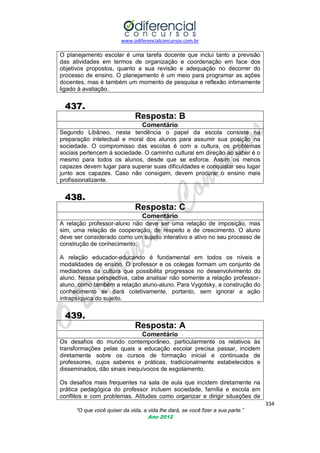 www.odiferencialconcursos.com.br

O planejamento escolar é uma tarefa docente que inclui tanto a previsão
das atividades em termos de organização e coordenação em face dos
objetivos propostos, quanto a sua revisão e adequação no decorrer do
processo de ensino. O planejamento é um meio para programar as ações
docentes, mas é também um momento de pesquisa e reflexão intimamente
ligado à avaliação.

437.
Resposta: B
Comentário
Segundo Libâneo, nesta tendência o papel da escola consiste na
preparação intelectual e moral dos alunos para assumir sua posição na
sociedade. O compromisso das escolas é com a cultura, os problemas
sociais pertencem à sociedade. O caminho cultural em direção ao saber é o
mesmo para todos os alunos, desde que se esforce. Assim os menos
capazes devem lugar para superar suas dificuldades e conquistar seu lugar
junto aos capazes. Caso não consigam, devem procurar o ensino mais
profissionalizante.

438.
Resposta: C
Comentário
A relação professor-aluno não deve ser uma relação de imposição, mas
sim, uma relação de cooperação, de respeito e de crescimento. O aluno
deve ser considerado como um sujeito interativo e ativo no seu processo de
construção de conhecimento.
A relação educador-educando é fundamental em todos os níveis e
modalidades de ensino. O professor e os colegas formam um conjunto de
mediadores da cultura que possibilita progressos no desenvolvimento do
aluno. Nessa perspectiva, cabe analisar não somente a relação professoraluno, como também a relação aluno-aluno. Para Vygotsky, a construção do
conhecimento se dará coletivamente, portanto, sem ignorar a ação
intrapsíquica do sujeito.

439.
Resposta: A
Comentário
Os desafios do mundo contemporâneo, particularmente
transformações pelas quais a educação escolar precisa
diretamente sobre os cursos de formação inicial e
professores, cujos saberes e práticas, tradicionalmente
disseminados, dão sinais inequívocos de esgotamento.

os relativos às
passar, incidem
continuada de
estabelecidos e

Os desafios mais frequentes na sala de aula que incidem diretamente na
prática pedagógica do professor incluem sociedade, família e escola em
conflitos e com problemas. Atitudes como organizar e dirigir situações de
334
“O que você quiser da vida, a vida lhe dará, se você fizer a sua parte.”
Ano 2012

 