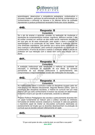 www.odiferencialconcursos.com.br

aprendizagem, desenvolver a competência pedagógica, contextualizar o
processo avaliativo, participar da administração da escola, problematizar os
conhecimentos e enfrentar os deveres e os dilemas éticos da profissão
representam a postura profissional necessária frente aos novos desafios.

440.
Resposta: B
Comentário
Se o ato de ensinar e aprender consiste na realização de mudanças e
aquisições de comportamentos motores, cognitivos, afetivos e sociais, o ato
de avaliar consiste em verificar se eles estão sendo realmente atingidos e
em que grau se dá essa consecução, para ajudar o aluno a avançar na
aprendizagem e na construção do seu saber. Assim a avaliação assume
uma dimensão orientadora, pois permite que o aluno tome consciência de
seus avanços e dificuldades, para continuar progredindo na construção do
conhecimento. A forma de encarar e realizar a avaliação reflete a atitude do
professor em sua interação com a classe bem como sua relação com o
aluno.

441.
Resposta: B
Comentário
A avaliação institucional está relacionada à melhoria da qualidade da
educação, à orientação da expansão de sua oferta, ao aumento
permanente da sua eficácia institucional e aprofundamento dos
compromissos e responsabilidades sociais das instituições de educação.

442.
Resposta: A
Comentário
As investigações sobre o currículo e sobre as disciplinas ocupam cada vez
mais espaço nos estudos educacionais. Segundo Moreira (2003), ―para os
sociólogos das disciplinas escolares, a história do currículo tem por meta
explicar por que certo conhecimento é ensinar nas escolas em determinado
momento e local e por que ele é conservado, excluído ou alterado‖.
Projetos Políticos Pedagógicos das escolas e particularmente docentes têm
um papel fundamental ao traduzir para a prática concreta as diretrizes
formuladas em âmbito nacional, estadual ou municipal. E cabe aos gestores
o importante papel de mediar as discussões curriculares destinadas ao
esclarecimento da função que os docentes desempenham na produção do
currículo que as escolas colocam efetivamente em ação.

443.
Resposta: B
335
“O que você quiser da vida, a vida lhe dará, se você fizer a sua parte.”
Ano 2012

 