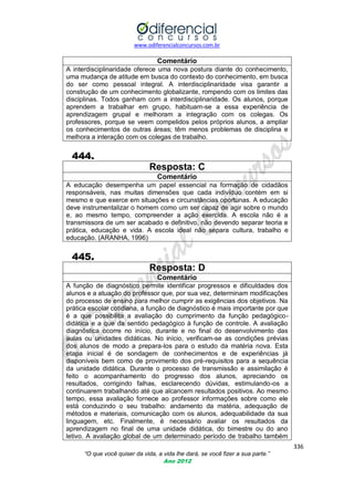 www.odiferencialconcursos.com.br

Comentário
A interdisciplinaridade oferece uma nova postura diante do conhecimento,
uma mudança de atitude em busca do contexto do conhecimento, em busca
do ser como pessoal integral. A interdisciplinaridade visa garantir a
construção de um conhecimento globalizante, rompendo com os limites das
disciplinas. Todos ganham com a interdisciplinaridade. Os alunos, porque
aprendem a trabalhar em grupo, habituam-se a essa experiência de
aprendizagem grupal e melhoram a integração com os colegas. Os
professores, porque se veem compelidos pelos próprios alunos, a ampliar
os conhecimentos de outras áreas; têm menos problemas de disciplina e
melhora a interação com os colegas de trabalho.

444.
Resposta: C
Comentário
A educação desempenha um papel essencial na formação de cidadãos
responsáveis, nas muitas dimensões que cada indivíduo contém em si
mesmo e que exerce em situações e circunstâncias oportunas. A educação
deve instrumentalizar o homem como um ser capaz de agir sobre o mundo
e, ao mesmo tempo, compreender a ação exercida. A escola não é a
transmissora de um ser acabado e definitivo, não devendo separar teoria e
prática, educação e vida. A escola ideal não separa cultura, trabalho e
educação. (ARANHA, 1996)

445.
Resposta: D
Comentário
A função de diagnóstico permite identificar progressos e dificuldades dos
alunos e a atuação do professor que, por sua vez, determinam modificações
do processo de ensino para melhor cumprir as exigências dos objetivos. Na
prática escolar cotidiana, a função de diagnóstico é mais importante por que
é a que possibilita a avaliação do cumprimento da função pedagógicodidática e a que da sentido pedagógico à função de controle. A avaliação
diagnóstica ocorre no início, durante e no final do desenvolvimento das
aulas ou unidades didáticas. No início, verificam-se as condições prévias
dos alunos de modo a prepara-los para o estudo da matéria nova. Esta
etapa inicial é de sondagem de conhecimentos e de experiências já
disponíveis bem como de provimento dos pré-requisitos para a sequência
da unidade didática. Durante o processo de transmissão e assimilação é
feito o acompanhamento do progresso dos alunos, apreciando os
resultados, corrigindo falhas, esclarecendo dúvidas, estimulando-os a
continuarem trabalhando até que alcancem resultados positivos. Ao mesmo
tempo, essa avaliação fornece ao professor informações sobre como ele
está conduzindo o seu trabalho: andamento da matéria, adequação de
métodos e materiais, comunicação com os alunos, adequabilidade da sua
linguagem, etc. Finalmente, é necessário avaliar os resultados da
aprendizagem no final de uma unidade didática, do bimestre ou do ano
letivo. A avaliação global de um determinado período de trabalho também
336
“O que você quiser da vida, a vida lhe dará, se você fizer a sua parte.”
Ano 2012

 