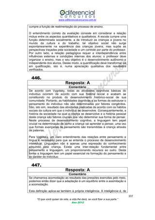 www.odiferencialconcursos.com.br

cumpre a função de realimentação do processo de ensino.
O entendimento correto da avaliação consiste em considerar a relação
mútua entre os aspectos quantitativos e qualitativos. A escola cumpre uma
função determinada socialmente, a de introduzir as crianças e jovens no
mundo da cultura e do trabalho; tal objetivo social não surge
espontaneamente na experiência das crianças jovens, mas supõe as
perspectivas traçadas pela sociedade e um controle por parte do professor.
Por outro lado, a relação pedagógica requer a interdependência entre
influências externas e condições internas dos alunos; o professor deve
organizar o ensino, mas o seu objetivo é o desenvolvimento autônomo e
independente dos alunos. Desse modo, a quantificação deve transformar-se
em qualificação, isto é, numa apreciação qualitativa dos resultados
verificados.

446.
Resposta: A
Comentário
De acordo com Vygotsky, todas as atividades cognitivas básicas do
indivíduo ocorrem de acordo com sua história social e acabam se
constituindo no produto do desenvolvimento histórico-social de sua
comunidade. Portanto, as habilidades cognitivas e as formas de estruturar o
pensamento do indivíduo não são determinadas por fatores congênitos.
São, isto sim, resultado das atividades praticadas de acordo com os hábitos
sociais da cultura em que o indivíduo se desenvolve. Consequentemente, a
história da sociedade na qual a criança se desenvolve e a história pessoal
desta criança são fatores cruciais que vão determinar sua forma de pensar.
Neste processo de desenvolvimento cognitivo, a linguagem tem papel
crucial na determinação de como a criança vai aprender a pensar, uma vez
que formas avançadas de pensamento são transmitidas à criança através
de palavras.
Para Vygotsky, um claro entendimento das relações entre pensamento e
língua é necessário para que se entenda o processo de desenvolvimento
intelectual. Linguagem não é apenas uma expressão do conhecimento
adquirido pela criança. Existe uma inter-relação fundamental entre
pensamento e linguagem, um proporcionando recursos ao outro. Desta
forma a linguagem tem um papel essencial na formação do pensamento e
do caráter do indivíduo.

447.
Resposta: A
Comentário
Se chamamos acomodação ao resultado das pressões exercidas pelo meio,
podemos então dizer que a adaptação é um equilíbrio entre a assimilação e
a acomodação.
Esta definição aplica-se também à própria inteligência. A inteligência é, de
337
“O que você quiser da vida, a vida lhe dará, se você fizer a sua parte.”
Ano 2012

 