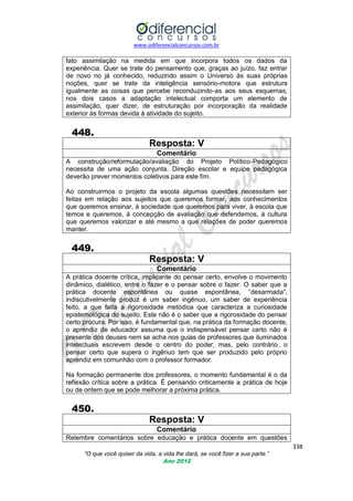 www.odiferencialconcursos.com.br

fato assimilação na medida em que incorpora todos os dados da
experiência. Quer se trate do pensamento que, graças ao juízo, faz entrar
de novo no já conhecido, reduzindo assim o Universo às suas próprias
noções, quer se trate da inteligência sensório-motora que estrutura
igualmente as coisas que percebe reconduzindo-as aos seus esquemas,
nos dois casos a adaptação intelectual comporta um elemento de
assimilação, quer dizer, de estruturação por incorporação da realidade
exterior às formas devida à atividade do sujeito.

448.
Resposta: V
Comentário
A construção/reformulação/avaliação do Projeto Político-Pedagógico
necessita de uma ação conjunta. Direção escolar e equipe pedagógica
deverão prever momentos coletivos para este fim.
Ao construirmos o projeto da escola algumas questões necessitam ser
feitas em relação aos sujeitos que queremos formar, aos conhecimentos
que queremos ensinar, à sociedade que queremos para viver, à escola que
temos e queremos, à concepção de avaliação que defendemos, à cultura
que queremos valorizar e até mesmo a que relações de poder queremos
manter.

449.
Resposta: V
Comentário
A prática docente crítica, implicante do pensar certo, envolve o movimento
dinâmico, dialético, entre o fazer e o pensar sobre o fazer. O saber que a
prática docente espontânea ou quase espontânea, ―desarmada‖,
indiscutivelmente produz é um saber ingênuo, um saber de experiência
feito, a que falta a rigorosidade metódica que caracteriza a curiosidade
epistemológica do sujeito. Este não é o saber que a rigorosidade do pensar
certo procura. Por isso, é fundamental que, na prática da formação docente,
o aprendiz de educador assuma que o indispensável pensar certo não é
presente dos deuses nem se acha nos guias de professores que iluminados
intelectuais escrevem desde o centro do poder, mas, pelo contrário, o
pensar certo que supera o ingênuo tem que ser produzido pelo próprio
aprendiz em comunhão com o professor formador.
Na formação permanente dos professores, o momento fundamental é o da
reflexão crítica sobre a prática. É pensando criticamente a prática de hoje
ou de ontem que se pode melhorar a próxima prática.

450.
Resposta: V
Comentário
Relembre comentários sobre educação e prática docente em questões
338
“O que você quiser da vida, a vida lhe dará, se você fizer a sua parte.”
Ano 2012

 