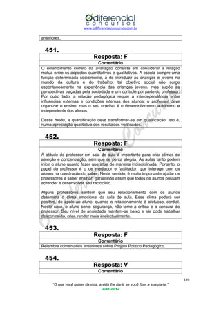 www.odiferencialconcursos.com.br

anteriores.

451.
Resposta: F
Comentário
O entendimento correto da avaliação consiste em considerar a relação
mútua entre os aspectos quantitativos e qualitativos. A escola cumpre uma
função determinada socialmente, a de introduzir as crianças e jovens no
mundo da cultura e do trabalho; tal objetivo social não surge
espontaneamente na experiência das crianças jovens, mas supõe as
perspectivas traçadas pela sociedade e um controle por parte do professor.
Por outro lado, a relação pedagógica requer a interdependência entre
influências externas e condições internas dos alunos; o professor deve
organizar o ensino, mas o seu objetivo é o desenvolvimento autônomo e
independente dos alunos.
Desse modo, a quantificação deve transformar-se em qualificação, isto é,
numa apreciação qualitativa dos resultados verificados.

452.
Resposta: F
Comentário
A atitude do professor em sala de aula é importante para criar climas de
atenção e concentração, sem que se perca alegria. As aulas tanto podem
inibir o aluno quanto fazer que atue de maneira indisciplinada. Portanto, o
papel do professor é o de mediador e facilitador; que interage com os
alunos na construção do saber. Neste sentido, é muito importante ajudar os
professores a saber ensinar, garantindo assim que todos os alunos possam
aprender e desenvolver seu raciocínio.
Alguns professores sentem que seu relacionamento com os alunos
determina o clima emocional da sala de aula. Esse clima poderá ser
positivo, de apoio ao aluno, quando o relacionamento é afetuoso, cordial.
Neste caso, o aluno sente segurança, não teme a crítica e a censura do
professor. Seu nível de ansiedade mantem-se baixo e ele pode trabalhar
descontraído, criar, render mais intelectualmente.

453.
Resposta: F
Comentário
Relembre comentários anteriores sobre Projeto Político Pedagógico.

454.
Resposta: V
Comentário
339
“O que você quiser da vida, a vida lhe dará, se você fizer a sua parte.”
Ano 2012

 