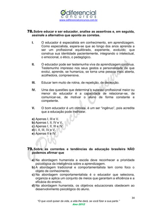 www.odiferencialconcursos.com.br

78. Sobre educar e ser educador, analise as assertivas e, em seguida,
assinale a alternativa que aponta as corretas.
I.

O educador é especialista em conhecimento, em aprendizagem.
Como especialista, espera-se que ao longo dos anos aprenda a
ser um profissional equilibrado, experiente, evoluído; que
construa sua identidade pacientemente, integrando o intelectual,
o emocional, o ético, o pedagógico.

II.

O educador pode ser testemunha viva da aprendizagem contínua.
Testemunho impresso nos seus gestos e personalidade de que
evolui, aprende, se humaniza, se torna uma pessoa mais aberta,
acolhedora, compreensiva.

III.

Educar tem muito de rotina, de repetição, de decepção.

IV.

Uma das questões que determina o sucesso profissional maior ou
menor do educador é a capacidade de relacionar-se, de
comunicar-se, de motivar o aluno de forma constante e
competente.

V.

O bom educador é um otimista, é um ser ―ingênuo‖, pois acredita
que a educação pode melhorar.

a) Apenas I, III e V.
b) Apenas I, II, IV e V.
c) Apenas I, II, III e IV.
d) I, II, III, IV e V.
e) Apenas II e IV.

79. Sobre as correntes e tendências da educação brasileira NÃO
podemos afirmar que
a) Na abordagem humanista a escola deve reconhecer a prioridade
psicológica da inteligência sobre a aprendizagem.
b) A abordagem tradicional e comportamentalista tem como foco o
objeto de conhecimento.
c) Na abordagem comportamentalista é o educador que seleciona,
organiza e aplica um conjunto de meios que garantam a eficiência e a
eficácia do ensino.
d) Na abordagem humanista, os objetivos educacionais obedecem ao
desenvolvimento psicológico do aluno.
34
“O que você quiser da vida, a vida lhe dará, se você fizer a sua parte.”
Ano 2012

 