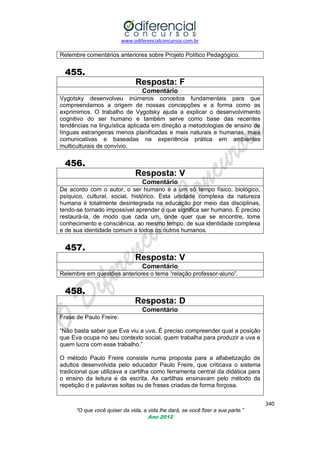 www.odiferencialconcursos.com.br

Relembre comentários anteriores sobre Projeto Político Pedagógico.

455.
Resposta: F
Comentário
Vygotsky desenvolveu inúmeros conceitos fundamentais para que
compreendamos a origem de nossas concepções e a forma como as
exprimimos. O trabalho de Vygotsky ajuda a explicar o desenvolvimento
cognitivo do ser humano e também serve como base das recentes
tendências na linguística aplicada em direção a metodologias de ensino de
línguas estrangeiras menos planificadas e mais naturais e humanas, mais
comunicativas e baseadas na experiência prática em ambientes
multiculturais de convívio.

456.
Resposta: V
Comentário
De acordo com o autor, o ser humano é a um só tempo físico, biológico,
psíquico, cultural, social, histórico. Esta unidade complexa da natureza
humana é totalmente desintegrada na educação por meio das disciplinas,
tendo-se tornado impossível aprender o que significa ser humano. É preciso
restaurá-la, de modo que cada um, onde quer que se encontre, tome
conhecimento e consciência, ao mesmo tempo, de sua identidade complexa
e de sua identidade comum a todos os outros humanos.

457.
Resposta: V
Comentário
Relembre em questões anteriores o tema ―relação professor-aluno‖.

458.
Resposta: D
Comentário
Frase de Paulo Freire:
―Não basta saber que Eva viu a uva. É preciso compreender qual a posição
que Eva ocupa no seu contexto social, quem trabalha para produzir a uva e
quem lucra com esse trabalho.‖
O método Paulo Freire consiste numa proposta para a alfabetização de
adultos desenvolvida pelo educador Paulo Freire, que criticava o sistema
tradicional que utilizava a cartilha como ferramenta central da didática para
o ensino da leitura e da escrita. As cartilhas ensinavam pelo método da
repetição d e palavras soltas ou de frases criadas de forma forçosa.
340
“O que você quiser da vida, a vida lhe dará, se você fizer a sua parte.”
Ano 2012

 