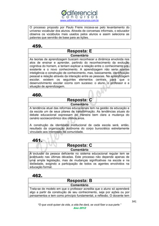 www.odiferencialconcursos.com.br

O processo proposto por Paulo Freire iniciava-se pelo levantamento do
universo vocabular dos alunos. Através de conversas informais, o educador
observa os vocábulos mais usados pelos alunos e assim seleciona as
palavras que servirão de base para as lições.

459.
Resposta: E
Comentário
As teorias de aprendizagem buscam reconhecer a dinâmica envolvida nos
atos de ensinar e aprender, partindo do reconhecimento da evolução
cognitiva do homem, e tentam explicar a relação entre o conhecimento préexistente e o novo conhecimento. A aprendizagem não seria apenas
inteligência e construção de conhecimento, mas, basicamente, identificação
pessoal e relação através da interação entre as pessoas. Na aprendizagem
escolar, existem os seguintes elementos centrais, para que o
desenvolvimento escolar ocorra com sucesso: o aluno, o professor e a
situação de aprendizagem.

460.
Resposta: C
Comentário
A tendência atual das reformas educacionais tem na gestão da educação e
da escola um de seus pilares de transformação. As tendências atuais do
debate educacional expressam de maneira bem clara a mudança do
cenário socioeconômico dos últimos anos.
A construção da identidade institucional de cada escola será, então,
resultado da organização autônoma do corpo burocrático estreitamente
vinculado aos interesses da comunidade.

461.
Resposta: C
Comentário
A inclusão da pessoa deficiente no sistema educacional regular tem
acentuado nas últimas décadas. Este processo não depende apenas
uma ampla legislação, mas de mudanças significativas na escola e
sociedade, exigindo a participação de todos os agentes envolvidos
educação formal.

se
de
na
na

462.
Resposta: B
Comentário
Trata-se de modelo em que o professor acredita que o aluno só aprenderá
algo a partir da construção de seu conhecimento, seja por ações ou por
pensamentos e tem como princípio fundamental, a reflexão. O docente tem
341
“O que você quiser da vida, a vida lhe dará, se você fizer a sua parte.”
Ano 2012

 