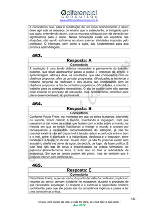 www.odiferencialconcursos.com.br

a consciência que, para a construção de um novo conhecimento o aluno
deve agir sob os recursos de ensino que o estimularão, o instigarão para
sua ação, entendendo assim, que os recursos utilizados por ele deverão ser
significativos para o aluno. Nessa concepção existe um equilíbrio nas
atuações, não sendo suficiente ao aluno exercer atividades impostas pelo
professor. O interesse, bem como a ação, são fundamentais para que
ocorra a aprendizagem.

463.
Resposta: A
Comentário
A avaliação é uma tarefa didática necessária e permanente do trabalho
docente, que deve acompanhar passo a passo o processo de ensino e
aprendizagem. Através dela, os resultados, que são comparados com os
objetivos propostos, afim de contatar progressos, dificuldades, e reorientar o
trabalho conjunto do professor e dos alunos são comparados com os
objetivos propostos, a fim de contestar progressos, dificuldades, e orientar o
trabalho para as correções necessárias. O ato de avaliar deve não apenas
estar inserido no processo de educação, mas, normalmente, contribuir para
pleno desenvolvimento do profissional.

464.
Resposta: B
Comentário
Conforme Paulo Freire, no momento em que os seres humanos, intervindo
no suporte, foram criando o mundo, inventando a linguagem, com que
passaram a dar nome às coisas que faziam com a ação sobre o mundo, na
medida em que se foram habilitando a inteligir o mundo e criaram por
consequência a necessária comunicabilidade do inteligido, já não foi
possível existir a não ser disponível à tensão radical e profunda entre o bem
e o mal, entre a dignidade e a indignidade, decência e o despudor, entre
boniteza e a feiúra do mundo. Quem dizer, já não foi possível existir sem
assumir o direito e o dever de optar, de decidir, de lugar, de fazer política. E
tudo isso nos traz de novo à imperiosidade da prática formadora, de
natureza eminentemente ética. E tudo isso no traz à radicalidade de
esperança. Sei que as coisas podem até piorar, mas sei também que é
possível intervir para melhorá-las.

465.
Resposta: E
Comentário
Para Paulo Freire, o pensar certo, do ponto de vista do professor, implica no
respeito ao senso comum existente no educando, durante o processo de
sua necessária superação. O respeito e o estímulo à capacidade criadora
contribuirão para que ele possa sair da consciência ingênua e passe a ter
uma consciência crítica.
342
“O que você quiser da vida, a vida lhe dará, se você fizer a sua parte.”
Ano 2012

 