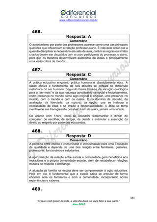 www.odiferencialconcursos.com.br

466.
Resposta: A
Comentário
O autoritarismo por parte dos professores aparece como uma das principais
questões que influenciam a relação professor-aluno. É relevante notar que a
questão disciplinar é necessária em sala de aula, porém as regras ou limites
criados devem ser discutidos com o outro participante do processo, o aluno,
para que os mesmos desenvolvam autonomia de ideais e principalmente
uma visão crítica de mundo.

467.
Resposta: C
Comentário
A prática educativa enquanto prática humana é absolutamente ética. A
razão afetiva e fundamental de tais atitudes se enraíza na dimensão
metafísica do ser humano. Segundo Freire trata-se da vocação ontológica
para o ―ser mais‖ e da sua natureza constituindo-se social e historicamente,
como presença no mundo como algo original e singular, uma presença no
mundo, com o mundo e com os outros. É no domínio da decisão, da
avaliação, da liberdade, da ruptura, da opção, que se instaura a
necessidade da ética e se impõe a responsabilidade. A ética se torna
inevitável e sua transgressão possível, é um desvalor, jamais uma virtude.
De acordo com Freire, cabe ao educador testemunhar o direito de
comparar, de escolher, de romper, de decidir e estimular a assunção do
direito ao respeito por parte dos educandos.

468.
Resposta: D
Comentário
A parceria entre escola e comunidade é indispensável para uma Educação
de qualidade e depende de uma boa relação entre familiares, gestores,
professores, funcionários e estudantes.
A aproximação da relação entre escola e comunidade gera benefícios aos
moradores e à própria comunidade escolar, além de restabelecer relações
mútuas de respeito e confiança.
A atuação da família na escola deve ser complementar à ação educativa.
Hoje em dia, é fundamental que a escola saiba se articular de forma
eficiente com os familiares e com a comunidade, incorporando novas
experiências e saberes.

469.
343
“O que você quiser da vida, a vida lhe dará, se você fizer a sua parte.”
Ano 2012

 