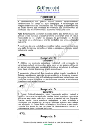 www.odiferencialconcursos.com.br

Resposta: B
Comentário
A democratização das práticas sociais envolve, necessariamente,
transformações no campo da ação pedagógica. A revalorização das
relações interpessoais de solidariedade e de cooperação, o reconhecimento
do caráter coletivo dos processos de construção dos conhecimentos, da
identidade e do desenvolvimento da autonomia intelectual e social.
Ação democratizante no interior da escola ocorre pela transformação das
práticas sociais reais que se desenvolvem no seu interior, tendo em vista a
necessidade de se ampliar os espaços de participação, os debates
respeitando-se as diferenças e criando condições para uma participação
autônoma.
A construção de uma sociedade democrática implica o desenvolvimento de
uma ação democrática concreta em todos os espaços de interação social,
inclusive na escola.

470.
Resposta: C
Comentário
A didática, na tendência pedagógica tradicional, está embasada na
transmissão cultural, concebendo o aluno como um ser passivo, atribuindo
um caráter dogmático aos conteúdos de ensino e percebendo o professor
como figura principal do processo ensino-aprendizagem.
A pedagogia crítico-social dos conteúdos atribui grande importância à
Didática, considerando que esta tem como objetivo a direção do processo
de ensinar, tendo em vista as finalidades sociopolíticas e pedagógicas e as
condições e meios formativos, convergindo para promover a autoatividade
dos alunos que é a aprendizagem.

471.
Resposta: D
Comentário
O Projeto Político-Pedagógico, como instrumento político, cultural e
científico, decorrente de construção coletiva, deverá englobar o conjunto de
atividades vivenciadas pelo aluno, durante o período de sua formação.
Envolve, dentre outros princípios norteadores, a ação articulada e
cooperativa dos professores, enquanto principais agentes responsáveis
pela efetivação do Projeto Político-Pedagógico dos Cursos e participação
conjunta dos alunos no seu processo de desenvolvimento humano e
profissional de forma contínua e autônoma.

472.
Resposta: B
344
“O que você quiser da vida, a vida lhe dará, se você fizer a sua parte.”
Ano 2012

 