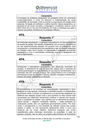 www.odiferencialconcursos.com.br

Comentário
A formação do professor pesquisador se apresenta como um movimento
contra-hegemônico e como um estímulo à implementação de novas
modalidades de formação, onde se acorda os argumentos da relação entre
pesquisa, formação do professor e prática docente. Nessa perspectiva, ao
apropriar-se de novos conceitos e linguagens, o professor situa-se como
leitor crítico de si e de sua circunstância, de modo a investigar sua ação e
renovar sua prática, tornando-se um professor reflexivo.

473.
Resposta: F
Comentário
Na instituição educacional, o orientador educacional é um dos profissionais
da equipe de gestão. Ele trabalha diretamente com os alunos, ajudando-os
em seu desenvolvimento pessoal; em parceria com os professores, para
compreender o comportamento dos estudantes e agir de maneira adequada
em relação a eles; com a escola, na organização e realização da proposta
pedagógica; e com a comunidade, orientando, ouvindo e dialogando com
pais e responsáveis.

474.
Resposta: F
Comentário
Professores e orientadores educacionais têm diferenças marcantes de
atuação. O profissional de sala de aula está voltado para o processo de
ensino-aprendizagem na especificidade de sua área de conhecimento. Já o
orientador não tem currículo a seguir. Seu compromisso é com a formação
permanente no que diz respeito a valores, atitudes, emoções e sentimentos,
sempre discutindo, analisando e criticando.

475.
Resposta: F
Comentário
O planejamento é um processo de racionalização, organização e coordenação da ação docente, articulando a atividade escolar e a problemática
do contexto social. A escola, os professores e os alunos são integrantes da
dinâmica das relações sociais; tudo o que acontece no meio escolar está
atravessado por influências econômicas, políticas e culturais que caracterizam a sociedade de classes. Isso significa que os elementos do planejamento escolar — objetivos, conteúdos, métodos — estão recheados de
implicações sociais, têm um significado genuinamente político. Por essa
razão, o planejamento é uma atividade de reflexão acerca das nossas
opções e ações; se não pensarmos detidamente sobre o rumo que
devemos dar ao nosso trabalho, ficaremos entregues aos rumos
estabelecidos pelos interesses dominantes na sociedade. A ação de
planejar, portanto, não se reduz ao simples preenchimento de formulários
345
“O que você quiser da vida, a vida lhe dará, se você fizer a sua parte.”
Ano 2012

 