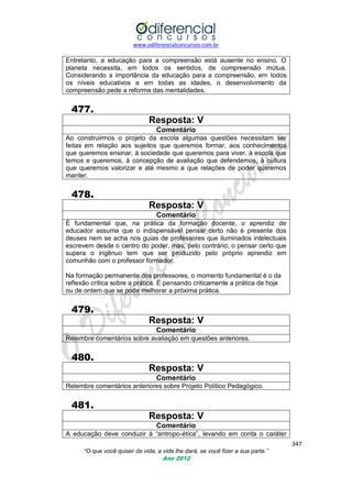 www.odiferencialconcursos.com.br

Entretanto, a educação para a compreensão está ausente no ensino. O
planeta necessita, em todos os sentidos, de compreensão mútua.
Considerando a importância da educação para a compreensão, em todos
os níveis educativos e em todas as idades, o desenvolvimento da
compreensão pede a reforma das mentalidades.

477.
Resposta: V
Comentário
Ao construirmos o projeto da escola algumas questões necessitam ser
feitas em relação aos sujeitos que queremos formar, aos conhecimentos
que queremos ensinar, à sociedade que queremos para viver, à escola que
temos e queremos, à concepção de avaliação que defendemos, à cultura
que queremos valorizar e até mesmo a que relações de poder queremos
manter.

478.
Resposta: V
Comentário
É fundamental que, na prática da formação docente, o aprendiz de
educador assuma que o indispensável pensar certo não é presente dos
deuses nem se acha nos guias de professores que iluminados intelectuais
escrevem desde o centro do poder, mas, pelo contrário, o pensar certo que
supera o ingênuo tem que ser produzido pelo próprio aprendiz em
comunhão com o professor formador.
Na formação permanente dos professores, o momento fundamental é o da
reflexão crítica sobre a prática. É pensando criticamente a prática de hoje
ou de ontem que se pode melhorar a próxima prática.

479.
Resposta: V
Comentário
Relembre comentários sobre avaliação em questões anteriores.

480.
Resposta: V
Comentário
Relembre comentários anteriores sobre Projeto Político Pedagógico.

481.
Resposta: V
Comentário
A educação deve conduzir à ―antropo-ética‖, levando em conta o caráter
347
“O que você quiser da vida, a vida lhe dará, se você fizer a sua parte.”
Ano 2012

 