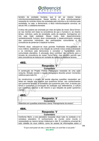 www.odiferencialconcursos.com.br

ternário da condição humana, que é ser ao mesmo tempo
indivíduo/sociedade/espécie. Nesse sentido, a ética indivíduo/espécie
necessita do controle mútuo da sociedade pelo indivíduo e do indivíduo pela
sociedade, ou seja, a democracia; a ética indivíduo/espécie convoca, ao
século XXI, a cidadania terrestre.
A ética não poderia ser ensinada por meio de lições de moral. Deve formarse nas mentes com base na consciência de que o humano é, ao mesmo
tempo, indivíduo, parte da sociedade, parte da espécie. Carregamos em
nós esta tripla realidade. Desse modo, todo desenvolvimento
verdadeiramente humano deve compreender o desenvolvimento conjunto
das autonomias individuais, das participações comunitárias e da
consciência de pertencer à espécie humana.
Partindo disso, esboçam-se duas grandes finalidades ético-políticas do
novo milênio: estabelecer uma relação de controle mútuo entre a sociedade
e os indivíduos pela democracia e conceber a Humanidade como
comunidade planetária. A educação deve contribuir não somente para a
tomada de consciência de nossa Terra-Pátria, mas também permitir que
esta consciência se traduza em vontade de realizar a cidadania terrena.

482.
Resposta: V
Comentário
A construção do Projeto Político Pedagógico necessita de uma ação
conjunta. Direção escolar e equipe pedagógica deverão prever momentos
coletivos para este fim.
Ao construirmos o projeto da escola algumas questões necessitam ser
feitas em relação aos sujeitos que queremos formar, aos conhecimentos
que queremos ensinar, à sociedade que queremos para viver, à escola que
temos e queremos, à concepção de avaliação que defendemos, à cultura
que queremos valorizar e até mesmo a que relações de poder queremos
manter.

483.
Resposta: V
Comentário
Relembre em questões anteriores o tema ―Planejamento do ensino‖.

484.
Resposta: V
Comentário
Conforme Morin, a era planetária necessita situar tudo no contexto e no
complexo planetário. O conhecimento do mundo como mundo é
necessidade ao mesmo tempo intelectual e vital. É o problema universal de
todo cidadão do novo milênio: como ter acesso às informações sobre o
348
“O que você quiser da vida, a vida lhe dará, se você fizer a sua parte.”
Ano 2012

 