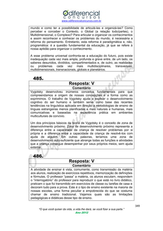 www.odiferencialconcursos.com.br

mundo e como ter a possibilidade de articulá-las e organizá-las? Como
perceber e conceber o Contexto, o Global (a relação todo/partes), o
Multidimensional, o Complexo? Para articular e organizar os conhecimentos
e assim reconhecer e conhecer os problemas do mundo, é necessária a
reforma do pensamento. Entretanto, esta reforma é paradigmática e, não,
programática: é a questão fundamental da educação, já que se refere à
nossa aptidão para organizar o conhecimento.
A esse problema universal confronta-se a educação do futuro, pois existe
inadequação cada vez mais ampla, profunda e grave entre, de um lado, os
saberes desunidos, divididos, compartimentados e, de outro, as realidades
ou problemas cada vez mais multidisciplinares, transversais,
multidimensionais, transnacionais, globais e planetários.

485.
Resposta: V
Comentário
Vygotsky desenvolveu inúmeros conceitos fundamentais para que
compreendamos a origem de nossas concepções e a forma como as
exprimimos. O trabalho de Vygotsky ajuda a explicar o desenvolvimento
cognitivo do ser humano e também serve como base das recentes
tendências na linguística aplicada em direção a metodologias de ensino de
línguas estrangeiras menos planificadas e mais naturais e humanas, mais
comunicativas e baseadas na experiência prática em ambientes
multiculturais de convívio.
Um dos princípios básicos da teoria de Vygotsky é o conceito de zona de
desenvolvimento próximo. Zona de desenvolvimento próximo representa a
diferença entre a capacidade da criança de resolver problemas por si
própria e a diferença entre a capacidade da criança de resolvê-los com
ajuda de alguém. Em outras palavras, teríamos uma zona de
desenvolvimento auto-suficiente que abrange todas as funções e atividades
que a criança consegue desempenhar por seus próprios meios, sem ajuda
externa.

486.
Resposta: V
Comentário
A atividade de ensinar é vista, comumente, como transmissão da matéria
aos alunos, realização de exercícios repetitivos, memorização de definições
e fórmulas. O professor ―passa‖ a matéria, os alunos escutam, respondem
o ―interrogatório‖ do professor para reproduzir o que está no livro didático,
praticam o que foi transmitido em exercícios de classe ou tarefas de casa e
decoram tudo para a prova. Este é o tipo de ensino existente na maioria de
nossas escolas, uma forma peculiar e empobrecida do que se costuma
chamar de ensino tradicional. Vejamos quais são as limitações
pedagógicas e didáticas desse tipo de ensino.
349
“O que você quiser da vida, a vida lhe dará, se você fizer a sua parte.”
Ano 2012

 