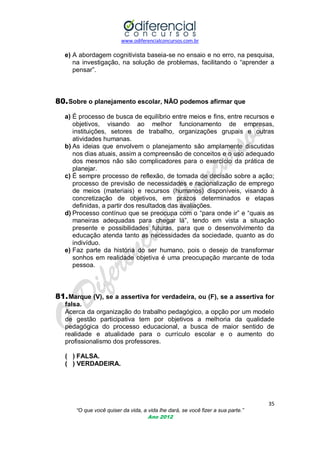 www.odiferencialconcursos.com.br

e) A abordagem cognitivista baseia-se no ensaio e no erro, na pesquisa,
na investigação, na solução de problemas, facilitando o ―aprender a
pensar‖.

80. Sobre o planejamento escolar, NÃO podemos afirmar que
a) É processo de busca de equilíbrio entre meios e fins, entre recursos e
objetivos, visando ao melhor funcionamento de empresas,
instituições, setores de trabalho, organizações grupais e outras
atividades humanas.
b) As ideias que envolvem o planejamento são amplamente discutidas
nos dias atuais, assim a compreensão de conceitos e o uso adequado
dos mesmos não são complicadores para o exercício da prática de
planejar.
c) É sempre processo de reflexão, de tomada de decisão sobre a ação;
processo de previsão de necessidades e racionalização de emprego
de meios (materiais) e recursos (humanos) disponíveis, visando à
concretização de objetivos, em prazos determinados e etapas
definidas, a partir dos resultados das avaliações.
d) Processo contínuo que se preocupa com o ―para onde ir‖ e ―quais as
maneiras adequadas para chegar lá‖, tendo em vista a situação
presente e possibilidades futuras, para que o desenvolvimento da
educação atenda tanto as necessidades da sociedade, quanto as do
indivíduo.
e) Faz parte da história do ser humano, pois o desejo de transformar
sonhos em realidade objetiva é uma preocupação marcante de toda
pessoa.

81. Marque (V), se a assertiva for verdadeira, ou (F), se a assertiva for
falsa.
Acerca da organização do trabalho pedagógico, a opção por um modelo
de gestão participativa tem por objetivos a melhoria da qualidade
pedagógica do processo educacional, a busca de maior sentido de
realidade e atualidade para o currículo escolar e o aumento do
profissionalismo dos professores.
( ) FALSA.
( ) VERDADEIRA.

35
“O que você quiser da vida, a vida lhe dará, se você fizer a sua parte.”
Ano 2012

 