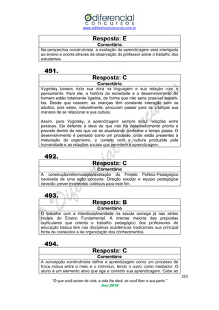www.odiferencialconcursos.com.br

Resposta: E
Comentário
Na perspectiva construtivista, a avaliação da aprendizagem está interligada
ao ensino e ocorre através da observação do professor sobre o trabalho dos
estudantes.

491.
Resposta: C
Comentário
Vygotsky baseou toda sua obra na linguagem e sua relação com o
pensamento. Para ele, a história da sociedade e o desenvolvimento do
homem estão totalmente ligados, de forma que não seria possível separálos. Desde que nascem, as crianças têm constante interação com os
adultos, pois estes, naturalmente, procuram passar para as crianças sua
maneira de se relacionar e sua cultura.
Assim, para Vygotsky, a aprendizagem sempre inclui relações entre
pessoas. Ele defende a ideia de que não há desenvolvimento pronto e
previsto dentro de nós que vai se atualizando conforme o tempo passa. O
desenvolvimento é pensado como um processo, onde estão presentes a
maturação do organismo, o contato com a cultura produzida pela
humanidade e as relações sociais que permitem a aprendizagem.

492.
Resposta: C
Comentário
A construção/reformulação/avaliação do Projeto Político-Pedagógico
necessita de uma ação conjunta. Direção escolar e equipe pedagógica
deverão prever momentos coletivos para este fim.

493.
Resposta: B
Comentário
O trabalho com a interdisciplinaridade na escola começa já nas séries
iniciais do Ensino Fundamental. A imensa maioria das propostas
curriculares que orienta o trabalho pedagógico dos professores de
educação básica tem nas disciplinas acadêmicas tradicionais sua principal
fonte de conteúdos e de organização dos conhecimentos.

494.
Resposta: C
Comentário
A concepção construtivista define a aprendizagem como um processo de
troca mútua entre o meio e o indivíduo, tendo o outro como mediador. O
aluno é um elemento ativo que age e constrói sua aprendizagem. Cabe ao
353
“O que você quiser da vida, a vida lhe dará, se você fizer a sua parte.”
Ano 2012

 