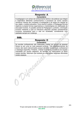 www.odiferencialconcursos.com.br

Resposta: A
Comentário
A pedagogia é um campo de conhecimento teórico e de práticas que integra
e sistematiza diferentes conhecimentos e processos de outros campos
científicos visando dar unicidade à investigação e às ações em relação ao
seu objeto, a prática educativa. Como teoria e prática, a Pedagogia formula
objetivos e propõe formas organizativas e metodológicas de viabilização da
educação humana. A questão central da Pedagogia é, portanto, a formação
humana mediante a qual os indivíduos adquirem aquelas características
humanas necessárias para a vida em sociedade, considerando uma
realidade sempre em mudança.

500.
Resposta: D
Comentário
As escolas confessionais são instituições criadas por grupos de pessoas
físicas ou por uma ou mais pessoas jurídicas. Tais estabelecimentos de
ensino são assim denominados porque atendem à orientação confessional
e ideologia específica. Portanto, o Brasil reconhece a existência de escolas
orientadas por grupos religiosos. As famílias, ao matricularem os filhos
nestas escolas, assumem que aceitam as orientações religiosas difundidas
nestes espaços.

355
“O que você quiser da vida, a vida lhe dará, se você fizer a sua parte.”
Ano 2012

 