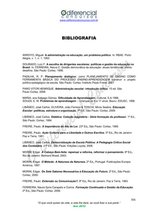 www.odiferencialconcursos.com.br

BIBLIOGRAFIA

ARROYO, Miguel. A administração na educação; um problema político. In: RBAE. Porto
Alegre, v. 1, n. 1, 1993.
DOURADO, Luiz F. A escolha de dirigentes escolares: políticas e gestão da educação no
Brasil. In. FERREIRA, Naura C. Gestão democrática da educação: atuais tendências, novos
desafios. São Paulo: Cortez, 1998.
PADILHA, R. P. Planejamento dialógico: como PLANEJAMENTO DE ENSINO COMO
FERRAMENTA BÁSICA DO PROCESSO ENSINO-APRENDIZAGEM construir o projeto
político-pedagógico da escola. São Paulo: Cortez; Instituto Paulo Freire, 2001.
PARO VITOR HENRIQUE. Administração escolar: introdução crítica. 15 ed. São
Paulo Cortez, 2008.
MARIA, ana Salgago Gómez. Dificuldade de Aprendizagem. Cultural, S.A.1996.
SOUZA, E. M. Problemas de aprendizagem – Crianças de 8 a 11 anos. Bauru: EDUSC, 1996.
LIBÂNEO, José Carlos, OLIVEIRA, João Ferreira & TOSCHI, Mirza Seabra. Educação
Escolar: políticas, estrutura e organização. 7ª Ed., São Paulo: Cortez, 2009.
LIBÂNEO, José Carlos. Didática: Coleção magistério - Série formação do professor. 1ª Ed.,
São Paulo: Cortez, 1994.
FREIRE, Paulo. A Importância do Ato de Ler. 23ª Ed., São Paulo: Cortez, 1989.
FREIRE, Paulo. Ação Cultural para a Liberdade e Outros Escritos. 5ª Ed., Rio de Janeiro:
Paz e Terra, 1981.
LIBÂNEO, José Carlos. Democratização da Escola Pública: A Pedagogia Crítico-Social
dos Conteúdos. 21ª Ed., São Paulo: Edições Loyola, 2006.
MORIN, Edgar. A Cabeça Bem-feita: repensar a reforma, reformar o pensamento. 8ª Ed.,
Rio de Janeiro: Bertrand Brasil, 2003.
MORIN, Edgar. O Método: A Natureza da Natureza. 2ª Ed., Portugal: Publicações EuropaAmérica, 1997.
MORIN, Edgar. Os Sete Saberes Necessários à Educação do Futuro. 2ª Ed., São Paulo:
Cortez, 2000.
FREIRE, Paulo. Extensão ou Comunicação?. 8ª Ed., Rio de Janeiro: Paz e Terra, 1983.
FERREIRA, Naura Syria Carapeto e Outros. Formação Continuada e Gestão da Educação.
2ª Ed., São Paulo: Cortez, 2006.

356
“O que você quiser da vida, a vida lhe dará, se você fizer a sua parte.”
Ano 2012

 