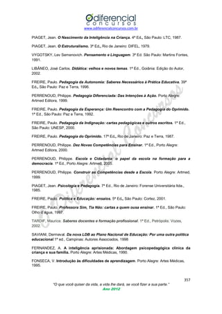www.odiferencialconcursos.com.br
PIAGET, Jean. O Nascimento da Inteligência na Criança. 4ª Ed., São Paulo: LTC, 1987.
PIAGET, Jean. O Estruturalismo. 3ª Ed., Rio de Janeiro: DIFEL, 1979.
VYGOTSKY, Lev Semenovich. Pensamento e Linguagem. 3ª Ed. São Paulo: Martins Fontes,
1991.
LIBÂNEO, José Carlos. Didática: velhos e novos temas. 1ª Ed., Goiânia: Edição do Autor,
2002.
FREIRE, Paulo. Pedagogia da Autonomia: Saberes Necessários à Prática Educativa. 39ª
Ed., São Paulo: Paz e Terra, 1996.
PERRENOUD, Philippe. Pedagogia Diferenciada: Das Intenções à Ação. Porto Alegre:
Artmed Editora, 1999.
FREIRE, Paulo. Pedagogia da Esperança: Um Reencontro com a Pedagogia do Oprimido.
1ª Ed., São Paulo: Paz e Terra, 1992.
FREIRE, Paulo. Pedagogia da Indignação: cartas pedagógicas e outros escritos. 1ª Ed.,
São Paulo: UNESP, 2000.
FREIRE, Paulo. Pedagogia do Oprimido. 17ª Ed., Rio de Janeiro: Paz e Terra, 1987.
PERRENOUD, Philippe. Dez Novas Competências para Ensinar. 1ª Ed., Porto Alegre:
Artmed Editora, 2000.
PERRENOUD, Philippe. Escola e Cidadania: o papel da escola na formação para a
democracia. 1ª Ed., Porto Alegre: Artmed, 2005.
PERRENOUD, Philippe. Construir as Competências desde a Escola. Porto Alegre: Artmed,
1999.
PIAGET, Jean. Psicologia e Pedagogia. 7ª Ed., Rio de Janeiro: Forense Universitária ltda.,
1985.
FREIRE, Paulo. Política e Educação: ensaios. 5ª Ed., São Paulo: Cortez, 2001.
FREIRE, Paulo. Professora Sim, Tia Não: cartas a quem ousa ensinar. 1ª Ed., São Paulo:
Olho d´água, 1997.
TARDIF, Maurice. Saberes docentes e formação profissional. 1ª Ed., Petrópolis: Vozes,
2002.
SAVIANI, Dermeval. Da nova LDB ao Plano Nacional de Educação: Por uma outra política
educacional.1ª ed., Campinas: Autores Associados, 1998
FERNANDEZ, A. A inteligência aprisionada: Abordagem psicopedagógica clínica da
criança e sua família. Porto Alegre: Artes Médicas, 1990.
FONSECA, V. Introdução às dificuldades de aprendizagem. Porto Alegre: Artes Médicas,
1995.

357
“O que você quiser da vida, a vida lhe dará, se você fizer a sua parte.”
Ano 2012

 
