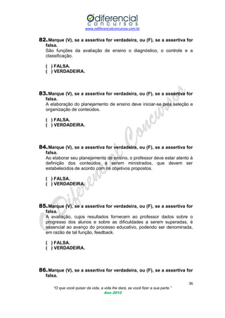 www.odiferencialconcursos.com.br

82. Marque (V), se a assertiva for verdadeira, ou (F), se a assertiva for
falsa.
São funções da avaliação de ensino o diagnóstico, o controle e a
classificação.
( ) FALSA.
( ) VERDADEIRA.

83. Marque (V), se a assertiva for verdadeira, ou (F), se a assertiva for
falsa.
A elaboração do planejamento de ensino deve iniciar-se pela seleção e
organização de conteúdos.
( ) FALSA.
( ) VERDADEIRA.

84. Marque (V), se a assertiva for verdadeira, ou (F), se a assertiva for
falsa.
Ao elaborar seu planejamento de ensino, o professor deve estar atento à
definição dos conteúdos a serem ministrados, que devem ser
estabelecidos de acordo com os objetivos propostos.
( ) FALSA.
( ) VERDADEIRA.

85. Marque (V), se a assertiva for verdadeira, ou (F), se a assertiva for
falsa.
A avaliação, cujos resultados fornecem ao professor dados sobre o
progresso dos alunos e sobre as dificuldades a serem superadas, é
essencial ao avanço do processo educativo, podendo ser denominada,
em razão de tal função, feedback.
( ) FALSA.
( ) VERDADEIRA.

86. Marque (V), se a assertiva for verdadeira, ou (F), se a assertiva for
falsa.
36
“O que você quiser da vida, a vida lhe dará, se você fizer a sua parte.”
Ano 2012

 