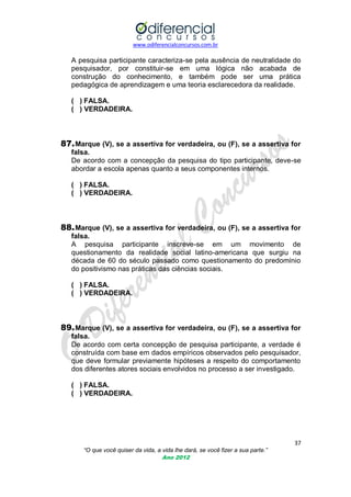 www.odiferencialconcursos.com.br

A pesquisa participante caracteriza-se pela ausência de neutralidade do
pesquisador, por constituir-se em uma lógica não acabada de
construção do conhecimento, e também pode ser uma prática
pedagógica de aprendizagem e uma teoria esclarecedora da realidade.
( ) FALSA.
( ) VERDADEIRA.

87. Marque (V), se a assertiva for verdadeira, ou (F), se a assertiva for
falsa.
De acordo com a concepção da pesquisa do tipo participante, deve-se
abordar a escola apenas quanto a seus componentes internos.
( ) FALSA.
( ) VERDADEIRA.

88. Marque (V), se a assertiva for verdadeira, ou (F), se a assertiva for
falsa.
A pesquisa participante inscreve-se em um movimento de
questionamento da realidade social latino-americana que surgiu na
década de 60 do século passado como questionamento do predomínio
do positivismo nas práticas das ciências sociais.
( ) FALSA.
( ) VERDADEIRA.

89. Marque (V), se a assertiva for verdadeira, ou (F), se a assertiva for
falsa.
De acordo com certa concepção de pesquisa participante, a verdade é
construída com base em dados empíricos observados pelo pesquisador,
que deve formular previamente hipóteses a respeito do comportamento
dos diferentes atores sociais envolvidos no processo a ser investigado.
( ) FALSA.
( ) VERDADEIRA.

37
“O que você quiser da vida, a vida lhe dará, se você fizer a sua parte.”
Ano 2012

 