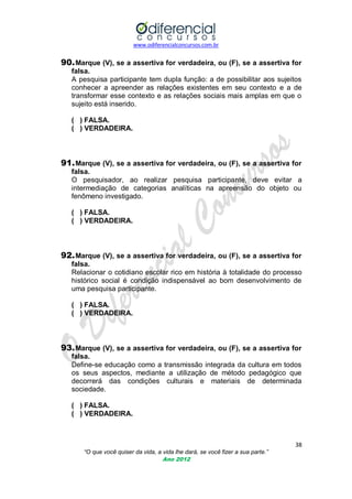 www.odiferencialconcursos.com.br

90. Marque (V), se a assertiva for verdadeira, ou (F), se a assertiva for
falsa.
A pesquisa participante tem dupla função: a de possibilitar aos sujeitos
conhecer a apreender as relações existentes em seu contexto e a de
transformar esse contexto e as relações sociais mais amplas em que o
sujeito está inserido.
( ) FALSA.
( ) VERDADEIRA.

91. Marque (V), se a assertiva for verdadeira, ou (F), se a assertiva for
falsa.
O pesquisador, ao realizar pesquisa participante, deve evitar a
intermediação de categorias analíticas na apreensão do objeto ou
fenômeno investigado.
( ) FALSA.
( ) VERDADEIRA.

92. Marque (V), se a assertiva for verdadeira, ou (F), se a assertiva for
falsa.
Relacionar o cotidiano escolar rico em história à totalidade do processo
histórico social é condição indispensável ao bom desenvolvimento de
uma pesquisa participante.
( ) FALSA.
( ) VERDADEIRA.

93. Marque (V), se a assertiva for verdadeira, ou (F), se a assertiva for
falsa.
Define-se educação como a transmissão integrada da cultura em todos
os seus aspectos, mediante a utilização de método pedagógico que
decorrerá das condições culturais e materiais de determinada
sociedade.
( ) FALSA.
( ) VERDADEIRA.

38
“O que você quiser da vida, a vida lhe dará, se você fizer a sua parte.”
Ano 2012

 