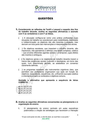 www.odiferencialconcursos.com.br

QUESTÕES

1. Considerando as reflexões de Tardif e Lessard a respeito dos fins
do trabalho docente, analise as seguintes afirmativas e assinale
com V as verdadeiras e com F as falsas.
(

) A educação configura-se como uma prática profissional cujas
situações de trabalho se caracterizam pela instabilidade, mobilidade
e indeterminação: os objetivos não são inerentes à situação, mas
derivam em boa parte das intervenções e interpretações dos atores.

(

) Os objetivos escolares, que impactam o trabalho docente, são
imprecisos, não-operatórios e definem uma tarefa complexa, coletiva
– que envolve diferentes agentes sociais – e temporal, cujos efeitos
são incertos e ambíguos.

(

) Os objetivos gerais e os resultados do trabalho docente trazem a
marca das exigências sociais, culturais e ideológicas, em torno das
quais, num determinado período, se estabelece um consenso
claramente definido.

(

) os programas escolares são instrumentos cognitivos úteis, que
permitem aos professores organizarem sua ação em função de
objetivos, expectativas, sequências, etc, unificando sua ação coletiva
e orientando-a para os conteúdos e objetivos comuns.

Assinale a alternativa que apresenta a sequência de letras
CORRETA.
a) (V) (V) (F) (V)
b) (V) (F) (V) (V)
c) (F) (F) (V) (F)
d) (F) (V) (F) (F)

2. Analise as seguintes afirmativas concernentes ao planejamento e à
organização do ensino.
I.

O planejamento do ensino centrado em aulas expositivas
potencializa a criação de estratégias que favorecem a interação
4
“O que você quiser da vida, a vida lhe dará, se você fizer a sua parte.”
Ano 2012

 