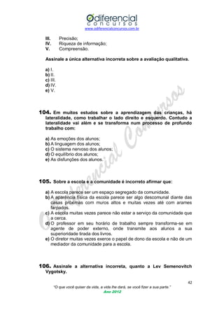 www.odiferencialconcursos.com.br

III.
IV.
V.

Precisão;
Riqueza de informação;
Compreensão.

Assinale a única alternativa incorreta sobre a avaliação qualitativa.
a) I.
b) II.
c) III.
d) IV.
e) V.

104. Em muitos estudos sobre a aprendizagem das crianças, há
lateralidade, como trabalhar o lado direito e esquerdo. Contudo a
lateralidade vai além e se transforma num processo de profundo
trabalho com:
a) As emoções dos alunos;
b) A linguagem dos alunos;
c) O sistema nervoso dos alunos;
d) O equilíbrio dos alunos;
e) As disfunções dos alunos.

105. Sobre a escola e a comunidade é incorreto afirmar que:
a) A escola parece ser um espaço segregado da comunidade.
b) A aparência física da escola parece ser algo descomunal diante das
casas próximas com muros altos e muitas vezes até com arames
farpados.
c) A escola muitas vezes parece não estar a serviço da comunidade que
a cerca.
d) O professor em seu horário de trabalho sempre transforma-se em
agente de poder externo, onde transmite aos alunos a sua
superioridade tirada dos livros.
e) O diretor muitas vezes exerce o papel de dono da escola e não de um
mediador da comunidade para a escola.

106. Assinale a alternativa incorreta, quanto a Lev Semenovitch
Vygotsky.
42
“O que você quiser da vida, a vida lhe dará, se você fizer a sua parte.”
Ano 2012

 