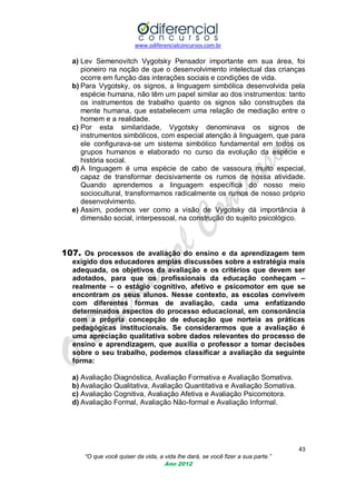 www.odiferencialconcursos.com.br

a) Lev Semenovitch Vygotsky Pensador importante em sua área, foi
pioneiro na noção de que o desenvolvimento intelectual das crianças
ocorre em função das interações sociais e condições de vida.
b) Para Vygotsky, os signos, a linguagem simbólica desenvolvida pela
espécie humana, não têm um papel similar ao dos instrumentos: tanto
os instrumentos de trabalho quanto os signos são construções da
mente humana, que estabelecem uma relação de mediação entre o
homem e a realidade.
c) Por esta similaridade, Vygotsky denominava os signos de
instrumentos simbólicos, com especial atenção à linguagem, que para
ele configurava-se um sistema simbólico fundamental em todos os
grupos humanos e elaborado no curso da evolução da espécie e
história social.
d) A linguagem é uma espécie de cabo de vassoura muito especial,
capaz de transformar decisivamente os rumos de nossa atividade.
Quando aprendemos a linguagem específica do nosso meio
sociocultural, transformamos radicalmente os rumos de nosso próprio
desenvolvimento.
e) Assim, podemos ver como a visão de Vygotsky dá importância à
dimensão social, interpessoal, na construção do sujeito psicológico.

107. Os processos de avaliação do ensino e da aprendizagem tem
exigido dos educadores amplas discussões sobre a estratégia mais
adequada, os objetivos da avaliação e os critérios que devem ser
adotados, para que os profissionais da educação conheçam –
realmente – o estágio cognitivo, afetivo e psicomotor em que se
encontram os seus alunos. Nesse contexto, as escolas convivem
com diferentes formas de avaliação, cada uma enfatizando
determinados aspectos do processo educacional, em consonância
com a própria concepção de educação que norteia as práticas
pedagógicas institucionais. Se considerarmos que a avaliação é
uma apreciação qualitativa sobre dados relevantes do processo de
ensino e aprendizagem, que auxilia o professor a tomar decisões
sobre o seu trabalho, podemos classificar a avaliação da seguinte
forma:
a) Avaliação Diagnóstica, Avaliação Formativa e Avaliação Somativa.
b) Avaliação Qualitativa, Avaliação Quantitativa e Avaliação Somativa.
c) Avaliação Cognitiva, Avaliação Afetiva e Avaliação Psicomotora.
d) Avaliação Formal, Avaliação Não-formal e Avaliação Informal.

43
“O que você quiser da vida, a vida lhe dará, se você fizer a sua parte.”
Ano 2012

 