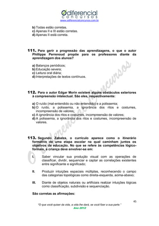 www.odiferencialconcursos.com.br

b) Todas estão corretas.
c) Apenas II e III estão corretas.
d) Apenas II está correta.

111. Para gerir a progressão das aprendizagens, o que o autor
Phillippe Perrenoud propõe para os professores diante da
aprendizagem dos alunos?
a) Balanços periódicos;
b) Educação severa;
c) Leitura oral diária;
d) Interpretações de textos contínuos.

112. Para o autor Edgar Morin existem alguns obstáculos exteriores
à compreensão intelectual. São eles, respectivamente:
a) O ruído (mal-entendido ou não entendido) e a polissemia;
b) O ruído, a polissemia, a ignorância dos ritos e costumes,
incompreensão de valores;
c) A ignorância dos ritos e costumes, incompreensão de valores;
d) A polissemia, a ignorância dos ritos e costumes, incompreensão de
valores.

113. Segundo Zabalza, o currículo aparece como o itinerário
formativo de uma etapa escolar na qual caminham juntos os
objetivos da educação. No que se refere às competências lógicoformais, a criança deve envolver-se em:
I.

Saber vincular sua produção visual com as operações de
classificar, dividir, sequenciar e captar as correlações existentes
entre significante e significado;

II.

Produzir intuições espaciais múltiplas, reconhecendo o campo
das categorias topológicas como direita-esquerda, acima-abaixo;

III.

Diante de objetos naturais ou artificiais realizar intuições lógicas
como classificação, subdivisão e sequenciação.

São corretas as afirmações:
45
“O que você quiser da vida, a vida lhe dará, se você fizer a sua parte.”
Ano 2012

 