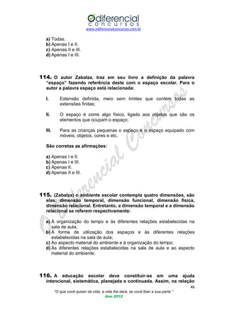 www.odiferencialconcursos.com.br

a) Todas.
b) Apenas I e II.
c) Apenas II e III.
d) Apenas I e III.

114. O autor Zabalza, traz em seu livro a definição da palavra
“espaço” fazendo referência deste com o espaço escolar. Para o
autor a palavra espaço está relacionada:
I.

Extensão definida, meio sem limites que contém todas as
extensões finitas;

II.

O espaço é como algo físico, ligado aos objetos que são os
elementos que ocupam o espaço;

III.

Para as crianças pequenas o espaço é o espaço equipado com
móveis, objetos, cores e etc.

São corretas as afirmações:
a) Apenas I e II.
b) Apenas I e III.
c) Apenas II.
d) Apenas II e III.

115. (Zabalza) o ambiente escolar contempla quatro dimensões, são
elas: dimensão temporal, dimensão funcional, dimensão física,
dimensão relacional. Entretanto, a dimensão temporal e a dimensão
relacional se referem respectivamente:
a) À organização do tempo e às diferentes relações estabelecidas na
sala de aula;
b) À forma de utilização dos espaços e às diferentes relações
estabelecidas na sala de aula;
c) Ao aspecto material do ambiente e à organização do tempo;
d) Às diferentes relações estabelecidas na sala de aula e ao aspecto
material do ambiente.

116. A educação escolar deve constituir-se em uma ajuda
intencional, sistemática, planejada e continuada. Assim, na relação
46
“O que você quiser da vida, a vida lhe dará, se você fizer a sua parte.”
Ano 2012

 