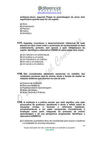 www.odiferencialconcursos.com.br

professor-aluno, segundo Piaget na aprendizagem do aluno será
significativa quando esse for um sujeito:
a) Ativo;
b) Intrapsíquico;
c) Passivo;
d) Inativo;
e) Semiativo.

117. Vygotsky conceituou o desenvolvimento intelectual de cada
pessoa em dois níveis onde a construção do conhecimento se dará
coletivamente, portanto, sem ignorar a ação intrapsíquica do
sujeito. Identifique a alternativa CORRETA sobre esses dois níveis:
a) Um natural e um sobrenatural;
b) Um político e um social;
c) Um individual e um coletivo;
d) Um real e um potencial;
e) Um social e um coletivo.

118. São considerados elementos essenciais no trabalho dos
conteúdos escolares com os alunos, tendo a função de mediar às
relações didáticas que ocorrem na sala de aula:
a) Sistema de Avaliação;
b) Recursos Didáticos;
c) Processo Ensino-Aprendizagem;
d) Aulas de Campo;
e) Aulas Teóricas e Práticas.

119. A avaliação é a prática escolar que mais significa uma ação
provocativa do professor, desafiando o aluno a refletir sobre as
situações
vividas,
a
formular e
reformular
hipóteses,
encaminhando-se a um saber enriquecido. Considerando a
Avaliação como parte integrante do processo de ensino
aprendizagem e de sua perspectiva progressista. Identifique a
alternativa CORRETA:
a) A dimensão quantitativa deve ser considerada para buscar a essência
e a totalidade do processo educativo;
47
“O que você quiser da vida, a vida lhe dará, se você fizer a sua parte.”
Ano 2012

 