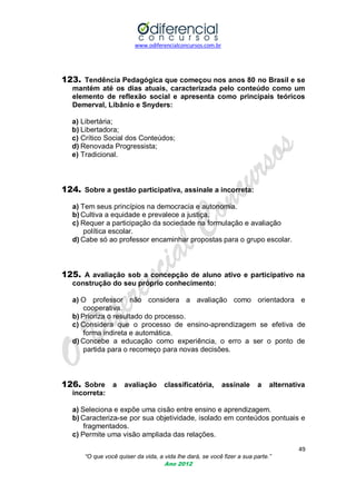 www.odiferencialconcursos.com.br

123. Tendência Pedagógica que começou nos anos 80 no Brasil e se
mantém até os dias atuais, caracterizada pelo conteúdo como um
elemento de reflexão social e apresenta como principais teóricos
Demerval, Libânio e Snyders:
a) Libertária;
b) Libertadora;
c) Crítico Social dos Conteúdos;
d) Renovada Progressista;
e) Tradicional.

124. Sobre a gestão participativa, assinale a incorreta:
a) Tem seus princípios na democracia e autonomia.
b) Cultiva a equidade e prevalece a justiça.
c) Requer a participação da sociedade na formulação e avaliação
política escolar.
d) Cabe só ao professor encaminhar propostas para o grupo escolar.

125. A avaliação sob a concepção de aluno ativo e participativo na
construção do seu próprio conhecimento:
a) O professor não considera a avaliação como orientadora e
cooperativa.
b) Prioriza o resultado do processo.
c) Considera que o processo de ensino-aprendizagem se efetiva de
forma indireta e automática.
d) Concebe a educação como experiência, o erro a ser o ponto de
partida para o recomeço para novas decisões.

126. Sobre a avaliação classificatória, assinale a alternativa
incorreta:
a) Seleciona e expõe uma cisão entre ensino e aprendizagem.
b) Caracteriza-se por sua objetividade, isolado em conteúdos pontuais e
fragmentados.
c) Permite uma visão ampliada das relações.
49
“O que você quiser da vida, a vida lhe dará, se você fizer a sua parte.”
Ano 2012

 