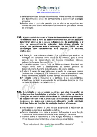 www.odiferencialconcursos.com.br

c) Enfatizar questões étnicas nos currículos, formar turmas por interesse
em determinadas áreas do conhecimento e desenvolver avaliação
somativa.
d) Acabar com o currículo, permitir que os alunos se organizem em
turmas da forma como desejarem e abandonar os processos formais
de avaliação.

137. Vygotsky definiu assim a “Zona de Desenvolvimento Proximal”:
“a distância entre o nível de desenvolvimento real, que se costuma
determinar através da solução independente de problemas, e o
nível de desenvolvimento potencial, determinado através da
solução de problemas sob a orientação de um adulto ou em
colaboração com companheiros mais capazes”. Tal conceito
implica que:
a) A formação para o desenvolvimento dos processos que resultam na
formação de conceitos deve iniciar-se na infância, pois é neste
período que se desenvolvem as funções intelectuais básicas,
independentemente da experiência.
b) O trabalho escolar com a Zona de Desenvolvimento Proximal tem
relação direta com o entendimento do caráter pessoal do
desenvolvimento humano e das situações de ensino escolar.
c) O aluno é capaz de fazer muito com o auxílio de uma outra pessoa
(professores, colegas) do que faria sozinho, mas o aprendizado mais
eficaz e duradouro é aquele fruto do esforço individual do aluno.
d) A relação entre o indivíduo e o contexto é de independência,
antagônica, ou seja, a apropriação de significados depende do nível
de desenvolvimento de cada indivíduo.

138. A avaliação é um processo contínuo que visa interpretar os
conhecimentos, habilidades e atitudes do aluno, a fim de que haja
condições de decidir sobre alternativas do trabalho do professor e
da escola como um todo. A avaliação se desenvolve nos diferentes
momentos do processo ensino-aprendizagem, tendo objetivos
distintos. Sobre as funções da avaliação Luckesi afirma que:
a) Individualizar o ensino é uma função diagnóstica e replanejar os
conteúdos contempla a avaliação somativa.
b) Propor atividades com vista a superar deficiências é uma função
normativa e localizar deficiências facilita a avaliação formativa.
c) Informar sobre o rendimento é uma função formativa e classificar
níveis de aproveitamento indica uma avaliação diagnóstica.
54
“O que você quiser da vida, a vida lhe dará, se você fizer a sua parte.”
Ano 2012

 