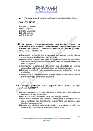 www.odiferencialconcursos.com.br

V.

Favoreça a construção da identidade e da autonomia do aluno.

Estão CORRETOS:
a) II, III e IV, apenas.
b) IV e V, apenas.
c) II, III e V apenas.
d) II e III, apenas.
e) I, II, III, IV e V.

141. O

Projeto Político-Pedagógico caracteriza-se como um
instrumento que evidencia compromisso com a formação do
cidadão. Ao realizar a construção coletiva do projeto políticopedagógico, a escola está

a) Executando ações técnicas e pedagógicas impostas pela legislação
educacional e pelo Ministério da Educação.
b) Organizando projetos que atendam especificamente às demandas
individuais no espaço educacional bem como às especificidades da
sociedade global.
c) Vivenciando a capacidade de definir sua identidade no sentido
democrático, coletivo e participativo nas tomadas de decisões.
d) Expondo a instituição escolar perante as demais instituições públicas
e privadas.
e) Vivenciando ações pedagógicas planejadas por outras instituições de
ensino com larga experiência educativa.

142. Relação professor aluno: segundo Paulo Freire, o bom
professor é, EXCETO:
a) O que consegue, enquanto fala trazer o aluno até a intimidade do
movimento do seu pensamento.
b) Sua aula é assim um desafio e não uma cantiga de ninar.
c) Seus alunos cansam, não dormem. Cansam porque acompanham as
idas e vindas de seu pensamento, surpreendem suas pausas, suas
dúvidas, suas incertezas.
d) Aquele que rejeita a participação do aluno, e enaltece os melhores
alunos e discrimina os que apresentam dificuldades.

56
“O que você quiser da vida, a vida lhe dará, se você fizer a sua parte.”
Ano 2012

 