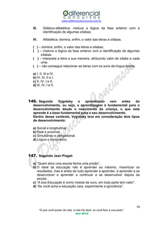 www.odiferencialconcursos.com.br

III.

Silábico-alfabética: mistura a lógica da fase anterior com a
identificação de algumas sílabas;

IV.

Alfabética: domina, enfim, o valor das letras e sílabas.

( ) – domina, enfim, o valor das letras e sílabas.
( ) – mistura a lógica da fase anterior com a identificação de algumas
sílabas.
( ) – interpreta a letra a sua maneira, atribuindo valor de sílaba a cada
uma.
( ) – não consegue relacionar as letras com os sons da língua falada.
a) I, II, III e IV.
b) IV, III, II e I.
c) II, IV, I e II.
d) III, IV, I e II.

146. Segundo

Vygotsky
o
aprendizado
vem
antes
do
desenvolvimento, ou seja, a aprendizagem é fundamental para o
desenvolvimento desde o nascimento da criança, o que esta
aprende é a base fundamental para o seu desenvolvimento.
Dentro desse contexto, Vygotsky leva em consideração dois tipos
de desenvolvimento:

a) Social e longitudinal.
b) Real e proximal.
c) Simultâneo e obrigacional.
d) Lógico e burocrático.

147. Segundo Jean Piaget:
a) ―Quem abre uma escola fecha uma prisão‖.
b) O ideal da educação não é aprender ao máximo, maximizar os
resultados, mas é antes de tudo aprender a aprender, é aprender a se
desenvolver e aprender a continuar a se desenvolver depois da
escola.
c) ―A boa Educação é como moeda de ouro, em toda parte tem valor‖.
d) ―Se você acha a educação cara, experimente a ignorância‖.

58
“O que você quiser da vida, a vida lhe dará, se você fizer a sua parte.”
Ano 2012

 