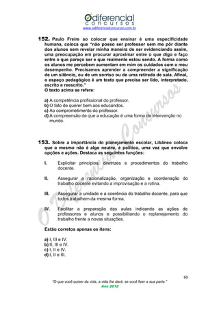 www.odiferencialconcursos.com.br

152. Paulo Freire ao colocar que ensinar é uma especificidade
humana, coloca que “não posso ser professor sem me pôr diante
dos alunos sem revelar minha maneira de ser evidenciando assim,
uma preocupação em procurar aproximar entre o que digo e faço
entre o que pareço ser e que realmente estou sendo. A forma como
os alunos me percebem aumentam em mim os cuidados com o meu
desempenho. Precisamos aprender a compreender a significação
de um silêncio, ou de um sorriso ou de uma retirada de sala. Afinal,
o espaço pedagógico é um texto que precisa ser lido, interpretado,
escrito e reescrito.”
O texto acima se refere:
a) A competência profissional do professor.
b) O fato de querer bem aos educandos.
c) Ao comprometimento do professor.
d) A compreensão de que a educação é uma forma de intervenção no
mundo.

153. Sobre a importância do planejamento escolar, Libâneo coloca
que o mesmo não é algo neutro, é político, uma vez que envolve
opções e ações. Destaca as seguintes funções:
I.

Explicitar princípios, diretrizes e procedimentos do trabalho
docente.

II.

Assegurar a racionalização, organização e coordenação do
trabalho docente evitando a improvisação e a rotina.

III.

Assegurar a unidade e a coerência do trabalho docente, para que
todos trabalhem da mesma forma.

IV.

Facilitar a preparação das aulas indicando as ações de
professores e alunos e possibilitando o replanejamento do
trabalho frente a novas situações.

Estão corretos apenas os itens:
a) I, III e IV.
b) II, III e IV.
c) I, II e IV.
d) I, II e III.

60
“O que você quiser da vida, a vida lhe dará, se você fizer a sua parte.”
Ano 2012

 