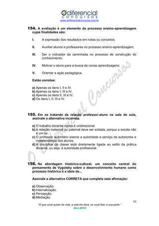 www.odiferencialconcursos.com.br

154. A avaliação é um elemento do processo ensino-aprendizagem
cujas finalidades são:
I.

A expressão dos resultados em notas ou conceitos;

II.

Auxiliar alunos e professores no processo ensino-aprendizagem;

III.

Ser o indicador da caminhada no processo de construção do
conhecimento;

IV.

Motivar o aluno para a busca de novas aprendizagens;

V.

Orientar a ação pedagógica.

Estão corretas:
a) Apenas os itens I, II e IV.
b) Apenas os itens I, III e IV.
c) Apenas os itens II, III e IV.
d) Os itens I, II, III e IV.

155. Em se tratando da relação professor-aluno na sala de aula,
assinale a alternativa incorreta.
a) O trabalho docente nunca é unidirecional.
b) A relação maternal ou paternal deve ser evitada, porque a escola não
é um lar.
c) O professor autoritário exerce a autoridade a serviço da autonomia e
independência dos alunos.
d) A disciplina da classe está diretamente ligada ao estilo da prática
docente, ou seja, à autoridade profissional.

156. Na abordagem histórico-cultural, um conceito central do
pensamento de Vygotsky sobre o desenvolvimento humano como
processo histórico é a ideia de...
Assinale a alternativa CORRETA que completa esta afirmação:
a) Observação.
b) Internalização.
c) Percepção.
d) Mediação.
61
“O que você quiser da vida, a vida lhe dará, se você fizer a sua parte.”
Ano 2012

 