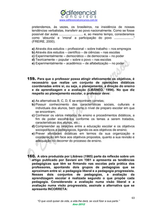 www.odiferencialconcursos.com.br

pretendemos, às vezes, os brasileiros, na insistência de nossas
tendências verbalistas, transferir ao povo nacionalmente. Como se fosse
possível dar aulas ........................... e, ao mesmo tempo, consideramos
como ‗absurda‘ e ‗imoral‘ a participação do povo ......................‖
(FREIRE, 2000).
a) Através dos estudos – profissional – sobre trabalho – nos empregos
b) Através dos estudos – científico – de ciências – nas escolas
c) Experimentalmente – democrático – de democracia – no poder
d) Teoricamente – popular – sobre o povo – nas escolas
e) Experimentalmente – acadêmico – de alfabetização – no poder

159. Para que o professor possa atingir efetivamente os objetivos, é
necessário que realize um conjunto de operações didáticas
coordenadas entre si, ou seja, o planejamento, a direção do ensino
e da aprendizagem e a avaliação (LIBÂNEO, 1994). No que diz
respeito ao planejamento escolar, o professor deve:
a) As alternativas B, C, D, E se encontram corretas;
b) Possuir conhecimento das características sociais, culturais e
individuais dos alunos, bem como o nível de preparo escolar em que
se encontram;
c) Conhecer os vários métodos de ensino e procedimentos didáticos, a
fim de poder escolhê-los conforme os temas a serem tratados,
características dos alunos, etc.;
d) Compreender as relações entre a educação escolar e os objetivos
sociopolíticos e pedagógicos, ligando-os aos objetivos de ensino;
e) Prever atividades didáticas em termos da sua organização e
coordenação em face aos objetivos propostos, quanto a sua revisão e
adequação no decorrer do processo de ensino.

160. A obra produzida por Libâneo (1985) parte da reflexão sobre um
artigo publicado por Saviani em 1981 e apresenta as tendências
pedagógicas que têm se firmando nas escolas pela prática dos
professores, apontando dois grupos de pedagogias que se
aproximam entre si: a pedagogia liberal e a pedagogia progressista.
Nesses dois conjuntos de pedagogias, a avaliação da
aprendizagem escolar é realizada segundo o que propõe cada
pedagogia. Considerando a avaliação numa visão liberal e a
avaliação numa visão progressista, assinale a alternativa que se
apresenta INCORRETA:
63
“O que você quiser da vida, a vida lhe dará, se você fizer a sua parte.”
Ano 2012

 