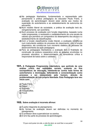 www.odiferencialconcursos.com.br

a) Na pedagogia libertadora, fundamentada e representada pelo
pensamento e prática pedagógica do educador Paulo Freire, a
avaliação da aprendizagem deverá estar atenta aos modos de
superação do autoritarismo e ao estabelecimento da autonomia do
educando;
b) Num modelo liberal de sociedade, a prática de avaliação terá de,
obrigatoriamente, ser autoritária;
c) Num processo de avaliação com função diagnóstica, baseada numa
visão progressista, é necessário o estabelecimento de uma escala de
valores que permitirá um comparativo do desempenho dos alunos e o
estabelecimento de classificações;
d) Com a função classificatória (visão liberal), a avaliação constitui-se
num instrumento estático do processo de crescimento; com a função
diagnóstica, ela constitui-se num momento dialético do processo de
desenvolvimento da ação pedagógica;
e) Para as pedagogias libertadoras a avaliação tem a finalidade de
construção de postura cooperativa entre as pessoas envolvidas no
processo educativo, o desenvolvimento da consciência crítica e
responsável de todos sobre o cotidiano.

161. A Pedagogia Progressista Libertadora, que partindo de uma
análise crítica das realidades sociais, sustenta os fins
sociopolíticos da educação, rebelando-se contra toda forma de
autoritarismo e dominação, defendendo a conscientização como
processo a ser conquistado pelo homem, através da
problematização de sua própria liberdade. Esta Pedagogia teve seu
início com:
a) Paulo Freire.
b) Piaget.
c) Vygotsky.
d) Vasconcellos.
e) Freud.

162. Sobre avaliação é incorreto afirmar:
a) É parte integrante do planejamento.
b) As formas de avaliação devem ser definidas no momento do
planejamento.
c) O professor deve supervalorizar os acertos.
d) O erro faz parte do processo de aprendizagem.
64
“O que você quiser da vida, a vida lhe dará, se você fizer a sua parte.”
Ano 2012

 