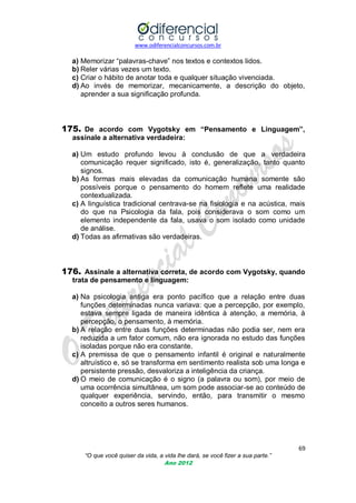 www.odiferencialconcursos.com.br

a) Memorizar ―palavras-chave‖ nos textos e contextos lidos.
b) Reler várias vezes um texto.
c) Criar o hábito de anotar toda e qualquer situação vivenciada.
d) Ao invés de memorizar, mecanicamente, a descrição do objeto,
aprender a sua significação profunda.

175. De acordo com Vygotsky em “Pensamento e Linguagem”,
assinale a alternativa verdadeira:
a) Um estudo profundo levou à conclusão de que a verdadeira
comunicação requer significado, isto é, generalização, tanto quanto
signos.
b) As formas mais elevadas da comunicação humana somente são
possíveis porque o pensamento do homem reflete uma realidade
contextualizada.
c) A linguística tradicional centrava-se na fisiologia e na acústica, mais
do que na Psicologia da fala, pois considerava o som como um
elemento independente da fala, usava o som isolado como unidade
de análise.
d) Todas as afirmativas são verdadeiras.

176. Assinale a alternativa correta, de acordo com Vygotsky, quando
trata de pensamento e linguagem:
a) Na psicologia antiga era ponto pacífico que a relação entre duas
funções determinadas nunca variava: que a percepção, por exemplo,
estava sempre ligada de maneira idêntica à atenção, a memória, à
percepção, o pensamento, à memória.
b) A relação entre duas funções determinadas não podia ser, nem era
reduzida a um fator comum, não era ignorada no estudo das funções
isoladas porque não era constante.
c) A premissa de que o pensamento infantil é original e naturalmente
altruístico e, só se transforma em sentimento realista sob uma longa e
persistente pressão, desvaloriza a inteligência da criança.
d) O meio de comunicação é o signo (a palavra ou som), por meio de
uma ocorrência simultânea, um som pode associar-se ao conteúdo de
qualquer experiência, servindo, então, para transmitir o mesmo
conceito a outros seres humanos.

69
“O que você quiser da vida, a vida lhe dará, se você fizer a sua parte.”
Ano 2012

 