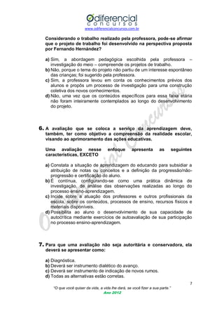 www.odiferencialconcursos.com.br

Considerando o trabalho realizado pela professora, pode-se afirmar
que o projeto de trabalho foi desenvolvido na perspectiva proposta
por Fernando Hernández?
a) Sim, a abordagem pedagógica escolhida pela professora –
investigação do meio – compreende os projetos de trabalho.
b) Não, porque o tema do projeto não partiu de um interesse espontâneo
das crianças; foi sugerido pela professora.
c) Sim, a professora levou em conta os conhecimentos prévios dos
alunos e propôs um processo de investigação para uma construção
coletiva dos novos conhecimentos.
d) Não, uma vez que os conteúdos específicos para essa faixa etária
não foram inteiramente contemplados ao longo do desenvolvimento
do projeto.

6. A avaliação que se coloca a serviço da aprendizagem deve,
também, ter como objetivo a compreensão da realidade escolar,
visando ao aprimoramento das ações educativas.
Uma avaliação nesse
características, EXCETO

enfoque

apresenta

as

seguintes

a) Constata a situação de aprendizagem do educando para subsidiar a
atribuição de notas ou conceitos e a definição da progressão/nãoprogressão e certificação do aluno.
b) É contínua, configurando-se como uma prática dinâmica de
investigação, de análise das observações realizadas ao longo do
processo ensino-aprendizagem.
c) Incide sobre a atuação dos professores e outros profissionais da
escola, sobre os conteúdos, processos de ensino, recursos físicos e
materiais disponíveis.
d) Possibilita ao aluno o desenvolvimento de sua capacidade de
autocrítica mediante exercícios de autoavaliação de sua participação
no processo ensino-aprendizagem.

7. Para que uma avaliação não seja autoritária e conservadora, ela
deverá se apresentar como:
a) Diagnóstica.
b) Deverá ser instrumento dialético do avanço.
c) Deverá ser instrumento de indicação de novos rumos.
d) Todas as alternativas estão corretas.
7
“O que você quiser da vida, a vida lhe dará, se você fizer a sua parte.”
Ano 2012

 