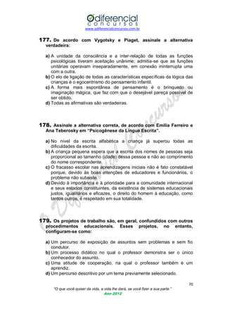 www.odiferencialconcursos.com.br

177. De acordo com Vygotsky e Piaget, assinale a alternativa
verdadeira:
a) A unidade da consciência e a inter-relação de todas as funções
psicológicas tiveram aceitação unânime; admitia-se que as funções
unitárias operavam inseparadamente, em conexão ininterrupta uma
com a outra.
b) O elo de ligação de todas as características específicas da lógica das
crianças é o egocentrismo do pensamento infantil.
c) A forma mais espontânea de pensamento é o brinquedo ou
imaginação mágica, que faz com que o desejável pareça possível de
ser obtido.
d) Todas as afirmativas são verdadeiras.

178. Assinale a alternativa correta, de acordo com Emília Ferreiro e
Ana Teberosky em “Psicogênese da Língua Escrita”.
a) No nível da escrita alfabética a criança já superou todas as
dificuldades da escrita.
b) A criança pequena espera que a escrita dos nomes de pessoas seja
proporcional ao tamanho (idade) dessa pessoa e não ao comprimento
do nome correspondente.
c) O fracasso escolar nas aprendizagens iniciais não é fato constatável
porque, devido às boas intenções de educadores e funcionários, o
problema não subsiste.
d) Devido à importância e à prioridade para a comunidade internacional
e seus estados constituintes, da existência de sistemas educacionais
justos, igualitários e eficazes, o direito do homem á educação, como
tantos outros, é respeitado em sua totalidade.

179. Os projetos de trabalho são, em geral, confundidos com outros
procedimentos educacionais.
configuram-se como:

Esses

projetos,

no

entanto,

a) Um percurso de exposição de assuntos sem problemas e sem fio
condutor.
b) Um processo didático no qual o professor demonstra ser o único
conhecedor do assunto.
c) Uma atitude de cooperação, na qual o professor também é um
aprendiz.
d) Um percurso descritivo por um tema previamente selecionado.
70
“O que você quiser da vida, a vida lhe dará, se você fizer a sua parte.”
Ano 2012

 
