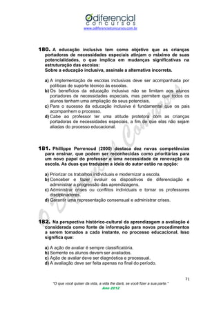 www.odiferencialconcursos.com.br

180. A educação inclusiva tem como objetivo que as crianças
portadoras de necessidades especiais atinjam o máximo de suas
potencialidades, o que implica em mudanças significativas na
estruturação das escolas:
Sobre a educação inclusiva, assinale a alternativa incorreta.
a) A implementação de escolas inclusivas deve ser acompanhada por
políticas de suporte técnico às escolas.
b) Os benefícios da educação inclusiva não se limitam aos alunos
portadores de necessidades especiais, mas permitem que todos os
alunos tenham uma ampliação de seus potenciais.
c) Para o sucesso da educação inclusiva é fundamental que os pais
acompanhem o processo.
d) Cabe ao professor ter uma atitude protetora com as crianças
portadoras de necessidades especiais, a fim de que elas não sejam
aliadas do processo educacional.

181. Phillippe Perrenoud (2000) destaca dez novas competências
para ensinar, que podem ser reconhecidas como prioritárias para
um novo papel do professor e uma necessidade de renovação da
escola. As duas que traduzem a ideia do autor estão na opção:
a) Priorizar os trabalhos individuais e modernizar a escola.
b) Conceber e fazer evoluir os dispositivos de diferenciação e
administrar a progressão das aprendizagens.
c) Administrar crises ou conflitos individuais e tornar os professores
disciplinadores.
d) Garantir uma representação consensual e administrar crises.

182. Na perspectiva histórico-cultural da aprendizagem a avaliação é
considerada como fonte de informação para novos procedimentos
a serem tomados a cada instante, no processo educacional. Isso
significa que:
a) A ação de avaliar é sempre classificatória.
b) Somente os alunos devem ser avaliados.
c) Ação de avaliar deve ser diagnóstica e processual.
d) A avaliação deve ser feita apenas no final do período.

71
“O que você quiser da vida, a vida lhe dará, se você fizer a sua parte.”
Ano 2012

 