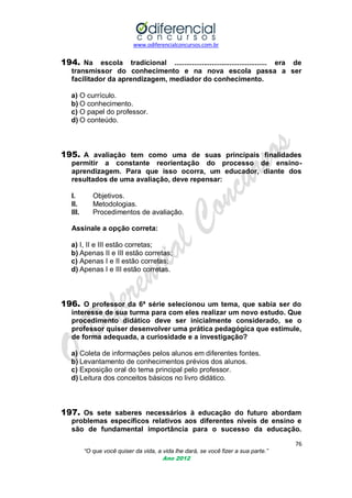 www.odiferencialconcursos.com.br

194. Na escola tradicional ............................................... era de
transmissor do conhecimento e na nova escola passa a ser
facilitador da aprendizagem, mediador do conhecimento.
a) O currículo.
b) O conhecimento.
c) O papel do professor.
d) O conteúdo.

195. A avaliação tem como uma de suas principais finalidades
permitir a constante reorientação do processo de ensinoaprendizagem. Para que isso ocorra, um educador, diante dos
resultados de uma avaliação, deve repensar:
I.
II.
III.

Objetivos.
Metodologias.
Procedimentos de avaliação.

Assinale a opção correta:
a) I, II e III estão corretas;
b) Apenas II e III estão corretas;
c) Apenas I e II estão corretas;
d) Apenas I e III estão corretas.

196. O professor da 6ª série selecionou um tema, que sabia ser do
interesse de sua turma para com eles realizar um novo estudo. Que
procedimento didático deve ser inicialmente considerado, se o
professor quiser desenvolver uma prática pedagógica que estimule,
de forma adequada, a curiosidade e a investigação?
a) Coleta de informações pelos alunos em diferentes fontes.
b) Levantamento de conhecimentos prévios dos alunos.
c) Exposição oral do tema principal pelo professor.
d) Leitura dos conceitos básicos no livro didático.

197. Os sete saberes necessários à educação do futuro abordam
problemas específicos relativos aos diferentes níveis de ensino e
são de fundamental importância para o sucesso da educação.
76
“O que você quiser da vida, a vida lhe dará, se você fizer a sua parte.”
Ano 2012

 