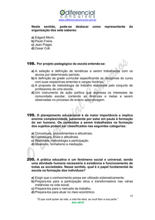 www.odiferencialconcursos.com.br

Neste sentido, pode-se destacar
organização dos sete saberes:

como

representante

da

a) Edgard Morin.
b) Paulo Freire.
c) Jean Piaget.
d) Cesar Coll.

198. Por projeto pedagógico da escola entende-se:
a) A seleção e definição de temáticas a serem trabalhadas com os
alunos por determinado período.
b) A definição da grade curricular especificando as disciplinas do curso
com suas respectivas ementas e cargas horárias.
c) A proposta de metodologia de trabalho elaborada pelo conjunto de
professores de uma escola.
d) Um instrumento de ação política que expressa os interesses da
comunidade escolar, contendo as diretrizes e metas a serem
observadas no processo de ensino aprendizagem.

199. O planejamento educacional é da maior importância e implica
enorme complexividade, justamente por estar em pauta à formação
do ser humano. Os conteúdos a serem trabalhados na formação
dos sujeitos podem ser classificados nas seguintes categorias:
a) Conceituais, procedimentais e atitudinais.
b) Conceituais, finais e atitudinais.
c) Realidade, metodologia e participação.
d) Idealismo, formalismo e mediação.

200. A prática educativa é um fenômeno social e universal, sendo
uma atividade humana necessária à existência e funcionamento de
todas as sociedades. Nesse sentido, qual é o papel fundamental da
escola na formação dos indivíduos?
a) Exigir que o conhecimento possa ser utilizado sistematicamente.
b) Prepara-los para a participação ativa e transformadora nas várias
instâncias na vida social.
c) Prepara-los para o mercado de trabalho.
d) Prepara-los para atuar no meio econômico.
77
“O que você quiser da vida, a vida lhe dará, se você fizer a sua parte.”
Ano 2012

 