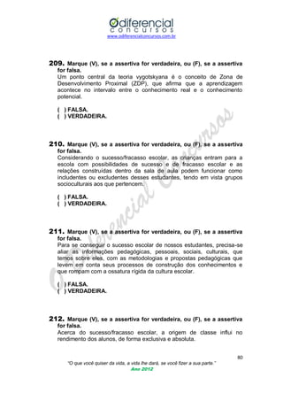 www.odiferencialconcursos.com.br

209. Marque (V), se a assertiva for verdadeira, ou (F), se a assertiva
for falsa.
Um ponto central da teoria vygotskyana é o conceito de Zona de
Desenvolvimento Proximal (ZDP), que afirma que a aprendizagem
acontece no intervalo entre o conhecimento real e o conhecimento
potencial.
( ) FALSA.
( ) VERDADEIRA.

210. Marque (V), se a assertiva for verdadeira, ou (F), se a assertiva
for falsa.
Considerando o sucesso/fracasso escolar, as crianças entram para a
escola com possibilidades de sucesso e de fracasso escolar e as
relações construídas dentro da sala de aula podem funcionar como
includentes ou excludentes desses estudantes, tendo em vista grupos
socioculturais aos que pertencem.
( ) FALSA.
( ) VERDADEIRA.

211. Marque (V), se a assertiva for verdadeira, ou (F), se a assertiva
for falsa.
Para se conseguir o sucesso escolar de nossos estudantes, precisa-se
aliar as informações pedagógicas, pessoais, sociais, culturais, que
temos sobre eles, com as metodologias e propostas pedagógicas que
levem em conta seus processos de construção dos conhecimentos e
que rompam com a ossatura rígida da cultura escolar.
( ) FALSA.
( ) VERDADEIRA.

212. Marque (V), se a assertiva for verdadeira, ou (F), se a assertiva
for falsa.
Acerca do sucesso/fracasso escolar, a origem de classe influi no
rendimento dos alunos, de forma exclusiva e absoluta.
80
“O que você quiser da vida, a vida lhe dará, se você fizer a sua parte.”
Ano 2012

 