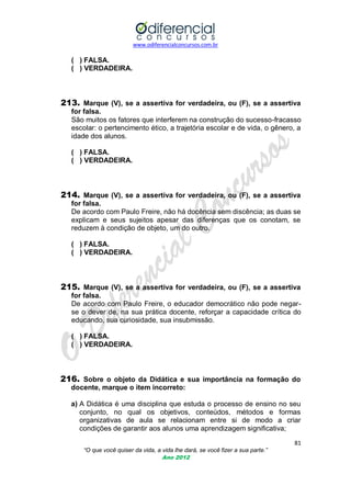 www.odiferencialconcursos.com.br

( ) FALSA.
( ) VERDADEIRA.

213. Marque (V), se a assertiva for verdadeira, ou (F), se a assertiva
for falsa.
São muitos os fatores que interferem na construção do sucesso-fracasso
escolar: o pertencimento ético, a trajetória escolar e de vida, o gênero, a
idade dos alunos.
( ) FALSA.
( ) VERDADEIRA.

214. Marque (V), se a assertiva for verdadeira, ou (F), se a assertiva
for falsa.
De acordo com Paulo Freire, não há docência sem discência; as duas se
explicam e seus sujeitos apesar das diferenças que os conotam, se
reduzem à condição de objeto, um do outro.
( ) FALSA.
( ) VERDADEIRA.

215. Marque (V), se a assertiva for verdadeira, ou (F), se a assertiva
for falsa.
De acordo com Paulo Freire, o educador democrático não pode negarse o dever de, na sua prática docente, reforçar a capacidade crítica do
educando, sua curiosidade, sua insubmissão.
( ) FALSA.
( ) VERDADEIRA.

216. Sobre o objeto da Didática e sua importância na formação do
docente, marque o item incorreto:
a) A Didática é uma disciplina que estuda o processo de ensino no seu
conjunto, no qual os objetivos, conteúdos, métodos e formas
organizativas de aula se relacionam entre si de modo a criar
condições de garantir aos alunos uma aprendizagem significativa;
81
“O que você quiser da vida, a vida lhe dará, se você fizer a sua parte.”
Ano 2012

 
